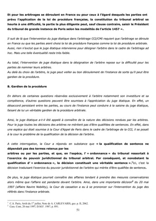 51
EEtt ppoouurr lleess aarrbbiittrraaggeess ssee ddéérroouullaanntt eenn FFrraannccee oouu ppoouurr cceeuuxx àà ll’’ééggaarrdd ddeessqquueellss lleess ppaarrttiieess oonntt
pprréévvuu ll’’aapppplliiccaattiioonn ddee llaa llooii ddee pprrooccéédduurree ffrraannççaaiissee,, llaa ccoonnssttiittuuttiioonn dduu ttrriibbuunnaall aarrbbiittrraall ssee
hheeuurrttee àà uunnee ddiiffffiiccuullttéé,, llaa ppaarrttiiee llaa pplluuss ddiilliiggeennttee ppeeuutt,, ssaauuff ccllaauussee ccoonnttrraaiirree,, ssaaiissiirr llee PPrrééssiiddeenntt
dduu ttrriibbuunnaall ddee ggrraannddee iinnssttaannccee ddee PPaarriiss sseelloonn lleess mmooddaalliittééss ddee ll’’aarrttiiccllee 11445577 »»..
IIll ssuuiitt ddee llàà qquuee ll’’iinntteerrvveennttiioonn dduu jjuuggee ééttaattiiqquuee ddaannss ll’’aarrbbiittrraaggee CCCCII//CCMMII rreeqquuiieerrtt qquuee ll’’aarrbbiittrraaggee ssee ddéérroouullee
eenn FFrraannccee oouu qquuee lleess ppaarrttiieess aaiieenntt cchhooiissii llaa llooii ddee pprrooccéédduurree ffrraannççaaiissee ccoommmmee llaa llooii ddee pprrooccéédduurree aarrbbiittrraallee..
AAuussssii,, rriieenn nn’’eexxcclluutt qquuee llee jjuuggee ééttaattiiqquuee iinntteerrvviieennnnee ppoouurr ddééssiiggnneerr ll’’aarrbbiittrree ddaannss llee ccaaddrree ddee ll’’aarrbbiittrraaggee aadd
hhoocc.. MMaaiiss uunnee tteellllee éévveennttuuaalliittéé rreessttee ttrrèèss ffaaiibbllee..
AAuu ttoottaall,, ll’’iinntteerrvveennttiioonn ddee jjuuggee ééttaattiiqquuee ddaannss llaa ddééssiiggnnaattiioonn ddee ll’’aarrbbiittrree rreeppoossee ssuurr llaa ddiiffffiiccuullttéé ppoouurr lleess
ppaarrttiieess ddee nnoommmmeerr lleeuurrss aarrbbiittrreess..
AAuu ddeellàà dduu cchhooiixx ddee ll’’aarrbbiittrree,, llee jjuuggee ppeeuutt vveeiilllleerr aauu bboonn ddéérroouulleemmeenntt ddee ll’’iinnssttaannccee ddee ssoorrttee qquu’’iill ppeeuutt êêttrree
ggaarrddiieenn ddee llaa pprrooccéédduurree..
BB.. GGaarrddiieenn ddee llaa pprrooccéédduurree
EEnn ddeehhoorrss ddee cceerrttaaiinneess qquueessttiioonnss rréésseerrvvééeess eexxcclluussiivveemmeenntt àà ll’’aarrbbiittrree nnoottaammmmeenntt ssoonn iinnvveessttiittuurree eett ssaa
ccoommppéétteennccee,, dd’’aauuttrreess qquueessttiioonnss ppeeuuvveenntt êêttrree ssoouummiisseess àà ll’’aapppprréécciiaattiioonn dduu jjuuggee ééttaattiiqquuee.. EEnn eeffffeett,, uunn
ddééssaaccccoorrdd ppeerrssiissttaanntt eennttrree lleess ppaarrttiieess,, aauu ccoouurrss ddee ll’’iinnssttaannccee ppeeuutt ccoonndduuiirree àà llaa ssaaiissiinnee dduu jjuuggee ééttaattiiqquuee,,
ffaaiissaanntt ddee lluuii uunn vvéérriittaabbllee ggaarrddiieenn ddee llaa pprrooccéédduurree aarrbbiittrraallee..
AAiinnssii,, llee jjuuggee ééttaattiiqquuee aa--tt--iill ééttéé aappppeelléé àà ccoonnnnaaîîttrree ddee llaa nnaattuurree ddeess ddéécciissiioonnss rreenndduueess ppaarr lleess aarrbbiittrreess..
PPoouurr llee jjuuggee ttoouutteess lleess ddéécciissiioonnss ddeess aarrbbiittrreess nnee mméérriitteenntt ppaass dd’’êêttrree qquuaalliiffiiééeess ddee sseenntteenncceess.. EEnn eeffffeett,, ddaannss
uunnee eessppèèccee qquuii ééttaaiitt ssoouummiissee àà llaa CCoouurr dd’’AAppppeell ddee PPaarriiss ddaannss llee ccaaddrree ddee ll’’aarrbbiittrraaggee ddee llaa CCCCII,, iill ssee ppoossaaiitt
àà llaa ccoouurr llee pprroobbllèèmmee ddee llaa qquuaalliiffiiccaattiioonn ddee llaa ddéécciissiioonn ddee ll’’aarrbbiittrree..
AA cceettttee iinntteerrrrooggaattiioonn,, llaa CCoouurr aa rrééppoonndduu eenn ssuubbssttaannccee qquuee «« llaa qquuaalliiffiiccaattiioonn ddee sseenntteennccee nnee
ddééppeennddaaiitt ppaass ddeess tteerrmmeess rreetteennuuss ppaarr lleess
aarrbbiittrreess oouu ppaarr lleess ppaarrttiieess,, eett qquuee,, eenn ll’’eessppèèccee,, ll’’ «« oorrddoonnnnaannccee »» dduu ttrriibbuunnaall rreessssoorrttaaiitt àà
ll’’eexxeerrcciiccee dduu ppoouuvvooiirr jjuurriiddiiccttiioonnnneell dduu ttrriibbuunnaall aarrbbiittrraall.. PPaarr ccoonnssééqquueenntt,, eett nnoonnoobbssttaanntt llaa
qquuaalliiffiiccaattiioonn dd’’ «« oorrddoonnnnaannccee »»,, llaa ddéécciissiioonn ccoonnssttiittuuaaiitt uunnee vvéérriittaabbllee sseenntteennccee »»..11
IIccii,, cc’’eesstt llaa
ddéécciissiioonn ttrraadduuiissaanntt ll’’eexxeerrcciiccee dduu ppoouuvvooiirr jjuurriiddiiccttiioonnnneell ddee ll’’aarrbbiittrree qquuii mméérriittee dd’’êêttrree qquuaalliiffiiééee ddee sseenntteennccee..
DDee pplluuss,, llee jjuuggee ééttaattiiqquuee ppoouurrrraaiitt ccoonnnnaaîîttrree ddeess aaffffaaiirreess tteennddaanntt àà pprreennddrree ddeess mmeessuurreess ccoonnsseerrvvaattooiirreess
aalloorrss mmêêmmee qquuee ll’’aaffffaaiirree eesstt ppeennddaannttee ddeevvaanntt ll’’aarrbbiittrree.. AAiinnssii,, ddaannss uunnee iimmppoorrttaannttee ddéécciissiioonn22
dduu 2200 mmaaii
11999977 ((aaffffaaiirree NNaavviirree NNoobbiilliittyy)),, llaa CCoouurr ddee ccaassssaattiioonn aa eeuu àà ssee pprroonnoonncceerr ssuurr ll’’iinntteerrvveennttiioonn dduu jjuuggee ddeess
rrééfféérrééss ddaannss ll’’iinnssttaannccee aarrbbiittrraallee..
1
C.A. Paris, Arrêt du 1er
juillet, Note de A. CARLEVARIS, gaz. p. II, 2062.
2
Cass. Com, 20 mai 1997, D.M.F. 1987, p. 891.
 