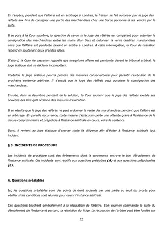 52
EEnn ll’’eessppèèccee,, ppeennddaanntt qquuee ll’’aaffffaaiirree eesstt eenn aarrbbiittrraaggee àà LLoonnddrreess,, llee ffrréétteeuurr ssee ffaaiitt aauuttoorriisseerr ppaarr llee jjuuggee ddeess
rrééfféérrééss aauuxx ffiinnss ddee ccoonnssiiggnneerr uunnee ppaarrttiiee ddeess mmaarrcchhaannddiisseess cchheezz uunnee ttiieerrccee ppeerrssoonnnnee eett lleess vveennddrree ppaarr llaa
ssuuiittee..
IIll ssee ppoossee àà llaa CCoouurr ssuupprrêêmmee,, llaa qquueessttiioonn ddee ssaavvooiirr ssii llee jjuuggee ddeess rrééfféérrééss eesstt ccoommppéétteenntt ppoouurr aauuttoorriisseerr llaa
ccoonnssiiggnnaattiioonn ddeess mmaarrcchhaannddiisseess eennttrree lleess mmaaiinnss dd’’uunn ttiieerrss eett oorrddoonnnneerr llaa vveennttee ddeessddiitteess mmaarrcchhaannddiisseess
aalloorrss qquuee ll’’aaffffaaiirree eesstt ppeennddaannttee ddeevvaanntt uunn aarrbbiittrree àà LLoonnddrreess.. AA cceettttee iinntteerrrrooggaattiioonn,, llaa CCoouurr ddee ccaassssaattiioonn
rrééppoonndd eenn ssoouutteennaanntt ddeeuuxx ggrraannddeess iiddééeess..
DD’’aabboorrdd,, llaa CCoouurr ddee ccaassssaattiioonn rraappppeellllee qquuee lloorrssqquu’’uunnee aaffffaaiirree eesstt ppeennddaannttee ddeevvaanntt llee ttrriibbuunnaall aarrbbiittrraall,, llee
jjuuggee ééttaattiiqquuee ddooiitt ssee ddééccllaarreerr iinnccoommppéétteenntt..
TToouutteeffooiiss llee jjuuggee ééttaattiiqquuee ppoouurrrraa pprreennddrree ddeess mmeessuurreess ccoonnsseerrvvaattooiirreess ppoouurr ggaarraannttiirr ll’’eexxééccuuttiioonn ddee llaa
pprroocchhaaiinnee sseenntteennccee aarrbbiittrraallee.. IIll ss’’eennssuuiitt qquuee llee jjuuggee ddeess rrééfféérrééss ppeeuutt aauuttoorriisseerr llaa ccoonnssiiggnnaattiioonn ddeess
mmaarrcchhaannddiisseess..
EEnnssuuiittee,, ddaannss llee ddeeuuxxiièèmmee ppeennddaanntt ddee llaa ssoolluuttiioonn,, llaa CCoouurr ssoouuttiieenntt qquuee llee jjuuggee ddeess rrééfféérrééss eexxccèèddee sseess
ppoouuvvooiirrss ddèèss lloorrss qquu’’iill oorrddoonnnnee ddeess mmeessuurreess dd’’eexxééccuuttiioonn..
IIll eenn rrééssuullttee qquuee llee jjuuggee ddeess rrééfféérrééss nnee ppeeuutt oorrddoonnnneerr llaa vveennttee ddeess mmaarrcchhaannddiisseess ppeennddaanntt qquuee ll’’aaffffaaiirree eesstt
eenn aarrbbiittrraaggee.. EEnn ppaarreeiillllee ooccccuurrrreennccee,, ttoouuttee mmeessuurree dd’’eexxééccuuttiioonn ppoorrttee uunnee aatttteeiinnttee ggrraavvee àà ll’’eexxiisstteennccee ddee llaa
ccllaauussee ccoommpprroommiissssooiirree eett pprrééjjuuddiicciiee àà ll’’iinnssttaannccee aarrbbiittrraallee eenn ccoouurrss,, vvooiirree llaa sseenntteennccee..
DDoonncc,, iill rreevviieenntt aauu jjuuggee ééttaattiiqquuee dd’’eexxeerrcceerr ttoouuttee llaa ddiilliiggeennccee aaffiinn dd’’éévviitteerr àà ll’’iinnssttaannccee aarrbbiittrraallee ttoouutt
iinncciiddeenntt..
§§ 33.. IINNCCIIDDEENNTTSS DDEE PPRROOCCEEDDUURREE
LLeess iinncciiddeennttss ddee pprrooccéédduurree ssoonntt ddeess éévvèènneemmeennttss ddoonntt llaa ssuurrvveennaannccee eennttrraavvee llee bboonn ddéérroouulleemmeenntt ddee
ll’’iinnssttaannccee aarrbbiittrraallee.. CCeess iinncciiddeennttss ssoonntt rreellaattiiffss aauuxx qquueessttiioonnss pprrééaallaabblleess ((AA)) eett aauuxx qquueessttiioonnss pprrééjjuuddiicciieelllleess
((BB))..
AA.. QQuueessttiioonnss pprrééaallaabblleess
IIccii,, lleess qquueessttiioonnss pprrééaallaabblleess ssoonntt ddeess ppooiinnttss ddee ddrrooiitt ssoouulleevvééss ppaarr uunnee ppaarrttiiee aauu sseeuuiill dduu pprrooccèèss ppoouurr
vvéérriiffiieerr ssii lleess ccoonnddiittiioonnss ssoonntt rrééuunniieess ppoouurr oouuvvrriirr ll’’iinnssttaannccee aarrbbiittrraallee..
CCeess qquueessttiioonnss ttoouucchheenntt ggéénnéérraalleemmeenntt àà llaa rrééccuussaattiioonn ddee ll’’aarrbbiittrree.. SSoonn eexxaammeenn ccoommmmaannddee llaa ssuuiittee dduu
ddéérroouulleemmeenntt ddee ll’’iinnssttaannccee eett ppaarrttaanntt,, llaa rrééssoolluuttiioonn dduu lliittiiggee.. LLaa rrééccuussaattiioonn ddee ll’’aarrbbiittrree ppeeuutt êêttrree ffoonnddééee ssuurr
 
