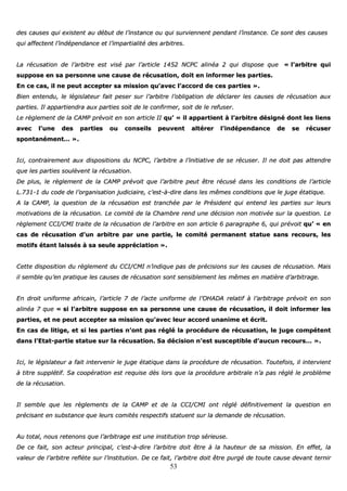 53
ddeess ccaauusseess qquuii eexxiisstteenntt aauu ddéébbuutt ddee ll’’iinnssttaannccee oouu qquuii ssuurrvviieennnneenntt ppeennddaanntt ll’’iinnssttaannccee.. CCee ssoonntt ddeess ccaauusseess
qquuii aaffffeecctteenntt ll’’iinnddééppeennddaannccee eett ll’’iimmppaarrttiiaalliittéé ddeess aarrbbiittrreess..
LLaa rrééccuussaattiioonn ddee ll’’aarrbbiittrree eesstt vviisséé ppaarr ll’’aarrttiiccllee 11445522 NNCCPPCC aalliinnééaa 22 qquuii ddiissppoossee qquuee «« ll’’aarrbbiittrree qquuii
ssuuppppoossee eenn ssaa ppeerrssoonnnnee uunnee ccaauussee ddee rrééccuussaattiioonn,, ddooiitt eenn iinnffoorrmmeerr lleess ppaarrttiieess..
EEnn ccee ccaass,, iill nnee ppeeuutt aacccceepptteerr ssaa mmiissssiioonn qquu’’aavveecc ll’’aaccccoorrdd ddee cceess ppaarrttiieess »»..
BBiieenn eenntteenndduu,, llee llééggiissllaatteeuurr ffaaiitt ppeesseerr ssuurr ll’’aarrbbiittrree ll’’oobblliiggaattiioonn ddee ddééccllaarreerr lleess ccaauusseess ddee rrééccuussaattiioonn aauuxx
ppaarrttiieess.. IIll aappppaarrttiieennddrraa aauuxx ppaarrttiieess ssooiitt ddee llee ccoonnffiirrmmeerr,, ssooiitt ddee llee rreeffuusseerr..
LLee rrèègglleemmeenntt ddee llaa CCAAMMPP pprréévvooiitt eenn ssoonn aarrttiiccllee IIII qquu’’ «« iill aappppaarrttiieenntt àà ll’’aarrbbiittrree ddééssiiggnnéé ddoonntt lleess lliieennss
aavveecc ll’’uunnee ddeess ppaarrttiieess oouu ccoonnsseeiillss ppeeuuvveenntt aallttéérreerr ll’’iinnddééppeennddaannccee ddee ssee rrééccuusseerr
ssppoonnttaannéémmeenntt…… »»..
IIccii,, ccoonnttrraaiirreemmeenntt aauuxx ddiissppoossiittiioonnss dduu NNCCPPCC,, ll’’aarrbbiittrree aa ll’’iinniittiiaattiivvee ddee ssee rrééccuusseerr.. IIll nnee ddooiitt ppaass aatttteennddrree
qquuee lleess ppaarrttiieess ssoouullèèvveenntt llaa rrééccuussaattiioonn..
DDee pplluuss,, llee rrèègglleemmeenntt ddee llaa CCAAMMPP pprréévvooiitt qquuee ll’’aarrbbiittrree ppeeuutt êêttrree rrééccuusséé ddaannss lleess ccoonnddiittiioonnss ddee ll’’aarrttiiccllee
LL..773311--11 dduu ccooddee ddee ll’’oorrggaanniissaattiioonn jjuuddiicciiaaiirree,, cc’’eesstt--àà--ddiirree ddaannss lleess mmêêmmeess ccoonnddiittiioonnss qquuee llee jjuuggee ééttaattiiqquuee..
AA llaa CCAAMMPP,, llaa qquueessttiioonn ddee llaa rrééccuussaattiioonn eesstt ttrraanncchhééee ppaarr llee PPrrééssiiddeenntt qquuii eenntteenndd lleess ppaarrttiieess ssuurr lleeuurrss
mmoottiivvaattiioonnss ddee llaa rrééccuussaattiioonn.. LLee ccoommiittéé ddee llaa CChhaammbbrree rreenndd uunnee ddéécciissiioonn nnoonn mmoottiivvééee ssuurr llaa qquueessttiioonn.. LLee
rrèègglleemmeenntt CCCCII//CCMMII ttrraaiittee ddee llaa rrééccuussaattiioonn ddee ll’’aarrbbiittrree eenn ssoonn aarrttiiccllee 66 ppaarraaggrraapphhee 66,, qquuii pprréévvooiitt qquu’’ «« eenn
ccaass ddee rrééccuussaattiioonn dd’’uunn aarrbbiittrree ppaarr uunnee ppaarrttiiee,, llee ccoommiittéé ppeerrmmaanneenntt ssttaattuuee ssaannss rreeccoouurrss,, lleess
mmoottiiffss ééttaanntt llaaiissssééss àà ssaa sseeuullee aapppprréécciiaattiioonn »»..
CCeettttee ddiissppoossiittiioonn dduu rrèègglleemmeenntt dduu CCCCII//CCMMII nn’’iinnddiiqquuee ppaass ddee pprréécciissiioonnss ssuurr lleess ccaauusseess ddee rrééccuussaattiioonn.. MMaaiiss
iill sseemmbbllee qquu’’eenn pprraattiiqquuee lleess ccaauusseess ddee rrééccuussaattiioonn ssoonntt sseennssiibblleemmeenntt lleess mmêêmmeess eenn mmaattiièèrree dd’’aarrbbiittrraaggee..
EEnn ddrrooiitt uunniiffoorrmmee aaffrriiccaaiinn,, ll’’aarrttiiccllee 77 ddee ll’’aaccttee uunniiffoorrmmee ddee ll’’OOHHAADDAA rreellaattiiff àà ll’’aarrbbiittrraaggee pprréévvooiitt eenn ssoonn
aalliinnééaa 77 qquuee «« ssii ll’’aarrbbiittrree ssuuppppoossee eenn ssaa ppeerrssoonnnnee uunnee ccaauussee ddee rrééccuussaattiioonn,, iill ddooiitt iinnffoorrmmeerr lleess
ppaarrttiieess,, eett nnee ppeeuutt aacccceepptteerr ssaa mmiissssiioonn qquu’’aavveecc lleeuurr aaccccoorrdd uunnaanniimmee eett ééccrriitt..
EEnn ccaass ddee lliittiiggee,, eett ssii lleess ppaarrttiieess nn’’oonntt ppaass rréégglléé llaa pprrooccéédduurree ddee rrééccuussaattiioonn,, llee jjuuggee ccoommppéétteenntt
ddaannss ll’’EEttaatt--ppaarrttiiee ssttaattuuee ssuurr llaa rrééccuussaattiioonn.. SSaa ddéécciissiioonn nn’’eesstt ssuusscceeppttiibbllee dd’’aauuccuunn rreeccoouurrss…… »»..
IIccii,, llee llééggiissllaatteeuurr aa ffaaiitt iinntteerrvveenniirr llee jjuuggee ééttaattiiqquuee ddaannss llaa pprrooccéédduurree ddee rrééccuussaattiioonn.. TToouutteeffooiiss,, iill iinntteerrvviieenntt
àà ttiittrree ssuuppppllééttiiff.. SSaa ccooooppéérraattiioonn eesstt rreeqquuiissee ddèèss lloorrss qquuee llaa pprrooccéédduurree aarrbbiittrraallee nn’’aa ppaass rréégglléé llee pprroobbllèèmmee
ddee llaa rrééccuussaattiioonn..
IIll sseemmbbllee qquuee lleess rrèègglleemmeennttss ddee llaa CCAAMMPP eett ddee llaa CCCCII//CCMMII oonntt rréégglléé ddééffiinniittiivveemmeenntt llaa qquueessttiioonn eenn
pprréécciissaanntt eenn ssuubbssttaannccee qquuee lleeuurrss ccoommiittééss rreessppeeccttiiffss ssttaattuueenntt ssuurr llaa ddeemmaannddee ddee rrééccuussaattiioonn..
AAuu ttoottaall,, nnoouuss rreetteennoonnss qquuee ll’’aarrbbiittrraaggee eesstt uunnee iinnssttiittuuttiioonn ttrroopp sséérriieeuussee..
DDee ccee ffaaiitt,, ssoonn aacctteeuurr pprriinncciippaall,, cc’’eesstt--àà--ddiirree ll’’aarrbbiittrree ddooiitt êêttrree àà llaa hhaauutteeuurr ddee ssaa mmiissssiioonn.. EEnn eeffffeett,, llaa
vvaalleeuurr ddee ll’’aarrbbiittrree rreeffllèèttee ssuurr ll’’iinnssttiittuuttiioonn.. DDee ccee ffaaiitt,, ll’’aarrbbiittrree ddooiitt êêttrree ppuurrggéé ddee ttoouuttee ccaauussee ddeevvaanntt tteerrnniirr
 