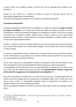 54
llaa bboonnnnee mmaarrcchhee ddee llaa pprrooccéédduurree aarrbbiittrraallee.. CC’’eesstt ppaarr cceellaa sseeuull qquuee ll’’aarrbbiittrraaggee ppoouurrrraa rrééssiisstteerr àà sseess
ddééttrraacctteeuurrss..
QQuuooiiqquu’’iill eenn ssooiitt,, ll’’aarrbbiittrree qquuii aa mmaannqquuéé ddee rréévvéélleerr lleess ccaauusseess ddee rrééccuussaattiioonn ppoouurrrraaiitt aavvooiirr ssaa
rreessppoonnssaabbiilliittéé eennggaaggééee ddeevvaanntt llee jjuuggee ééttaattiiqquuee..
DD’’ooùù ddaannss llee ddéévveellooppppeemmeenntt ssuubbssééqquueenntt,, nnoouuss aannaallyyssoonnss lleess qquueessttiioonnss pprrééjjuuddiicciieelllleess..
BB.. QQuueessttiioonnss pprrééjjuuddiicciieelllleess
LLaa qquueessttiioonn pprrééjjuuddiicciieellllee ssee ddééffiinniitt ccoommmmee uunnee ddéérrooggaattiioonn àà llaa rrèèggllee sseelloonn llaaqquueellllee «« llee jjuuggee ddee ll’’aaccttiioonn
eesstt jjuuggee ddee ll’’eexxcceeppttiioonn »».. IIll eenn rrééssuullttee qquu’’eenn ddeehhoorrss ddeess oobbjjeettss ssuurr lleessqquueellss lleess ppaarrttiieess nnee ppeeuuvveenntt
ccoommpprroommeettttrree,, iill eexxiissttee ddeess ddoommaaiinneess qquuii éécchhaappppeenntt àà llaa ccoommppéétteennccee ddee ll’’aarrbbiittrree.. DDèèss lloorrss qquuee cceess ppooiinnttss
ssuurrvviieennnneenntt ddaannss llaa pprrooccéédduurree aarrbbiittrraallee,, ll’’aarrbbiittrree ssuurrssooiitt àà ssttaattuueerr jjuussqquu’’àà ccee qquuee llee jjuuggee ééttaattiiqquuee
ccoommppéétteenntt ttrraanncchhee llaa qquueessttiioonn.. PPoouurrrraaiitt ccoonnssttiittuueerr uunnee qquueessttiioonn pprrééjjuuddiicciieellllee,, uunn pprroobbllèèmmee rreellaattiiff àà llaa mmiissee
eenn œœuuvvrree ddee llaa rreessppoonnssaabbiilliittéé ddee ll’’aarrbbiittrree..
EEnn eeffffeett,, uunn aarrbbiittrree qquuii aa rreenndduu uunnee sseenntteennccee pprréélliimmiinnaaiirree aalloorrss qquu’’iill eesstt ccoouuvveerrtt dd’’uunnee ccaauussee ddee rrééccuussaattiioonn
qquu’’iill nn’’aa ppaass rréévvééllééee,, ppoouurrrraaiitt vvooiirr ssaa rreessppoonnssaabbiilliittéé eennggaaggééee,, ss’’iill eesstt pprreesssseennttii qquuee llaa sseenntteennccee ccoommppoorrttee
uunn rreellaann ddee ffrraauuddee..
IIccii,, ll’’aaccttiioonn eenn rreessppoonnssaabbiilliittéé nn’’eesstt ppaass iinntteennttééee ddeevvaanntt ll’’iinnssttiittuuttiioonn aarrbbiittrraallee,, eennccoorree mmooiinnss ddeevvaanntt ll’’aarrbbiittrree..
EEllllee eesstt iinntteennttééee ddeevvaanntt llee jjuuggee ééttaattiiqquuee.. EEtt llaa pprrooccéédduurree aarrbbiittrraallee ppoouurrrraaiitt rreepprreennddrree ssoonn ccoouurrss ddééss lloorrss
qquuee llee jjuuggee ééttaattiiqquuee aauurraa pprroonnoonnccéé ssaa ddéécciissiioonn..
MMaaiiss llaa mmiissee eenn œœuuvvrree ddee llaa rreessppoonnssaabbiilliittéé ddee ll’’aarrbbiittrree nnee ppaarraaîîtt ppaass ssii ssiimmppllee.. EEllllee ddooiitt rreeppoosseerr ssuurr uunnee
ffaauuttee ccaarraaccttéérriissééee11
..LLee rrééggiimmee ddee rreessppoonnssaabbiilliittéé ddee ll’’aarrbbiittrree ppeeuutt êêttrree cciivviill,, ppéénnaall eett ddiisscciipplliinnaaiirree22
..
LLaa rreessppoonnssaabbiilliittéé cciivviillee ddee ll’’aarrbbiittrree ppeeuutt aavvooiirr uunnee oorriiggiinnee ddéélliiccttuueellllee oouu ccoonnttrraaccttuueellllee.. CC’’eesstt ddaannss ccee sseennss
qquu’’uunn aarrrrêêtt rreenndduu ddaannss ll’’aaffffaaiirree RRaaoouull DDuuvvaall aa ppoosséé qquuee «« llaa rreessppoonnssaabbiilliittéé ddee ll’’aarrbbiittrree àà ll’’ééggaarrdd ddeess
ppaarrttiieess ppeeuutt êêttrree eennggaaggééee ppoouurr ttoouutt mmaannqquueemmeenntt àà sseess oobblliiggaattiioonnss »»33
..
MMaaiiss cceettttee rreessppoonnssaabbiilliittéé nn’’eesstt ééttaabblliiee qquuee ssuurr llaa bbaassee dd’’uunnee ffaauuttee pprroouuvvééee.. LLaa rreessppoonnssaabbiilliittéé ppéénnaallee ddee
ll’’aarrbbiittrree ppoouurrrraaiitt êêttrree eennggaaggééee ppoouurr sseess mmaannqquueemmeennttss àà llaa llééggiissllaattiioonn ppéénnaallee.. MMaaiiss iill sseemmbbllee qquuee ccee ssoonntt
ddeess ccaass rraarreess eett iissoollééss.. LLaa rreessppoonnssaabbiilliittéé ddiisscciipplliinnaaiirree sseerraaiitt uunn mmaannqquueemmeenntt àà llaa ddiisscciipplliinnee oouu aauu
rrèègglleemmeenntt iinnttéérriieeuurr dd’’uunn cceennttrree dd’’aarrbbiittrraaggee ppaarr ll’’aarrbbiittrree..
MMaaiiss llaa rreessppoonnssaabbiilliittéé ddiisscciipplliinnaaiirree ddee ll’’aarrbbiittrree nnee ppeeuutt êêttrree rreetteennuuee ddaannss llee ccaaddrree dd’’uunn aarrbbiittrraaggee mmaarriittiimmee
aadd hhoocc..
1
Voir dans ce sens Philippe FOUCHARD : « l’étendue de la responsabilité contractuelle de l’arbitre », note sous Paris 12/10/1995.
Rev. Arb. 1999, p.324.
2
Th. CLAY, in « l’arbitre », p.704.
3
cité dans Th. CLAY, in « l’arbitre », p.707.
 