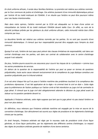 55
EEnn ddrrooiitt uunniiffoorrmmee aaffrriiccaaiinn,, iill eexxiissttee ddeeuuxx ffaammiilllleess dd’’aarrbbiittrreess.. LLaa pprreemmiièèrree eesstt rreellaattiivvee aauuxx aarrbbiittrreess nnoommmmééss
ppaarr llaa CCoouurr ccoommmmuunnee ddee jjuussttiiccee eett dd’’aarrbbiittrraaggee.. CCeess aarrbbiittrreess jjoouuiisssseenntt dd’’uunnee iimmmmuunniittéé ddiipplloommaattiiqquuee pprréévvuuee
ppaarr ll’’aarrttiiccllee 4499 dduu ttrraaiittéé iinnssttiittuuaanntt ddee ll’’OOHHAADDAA.. IIll eenn rrééssuullttee qquuee ll’’aarrbbiittrree nnee ppeeuutt êêttrree ppoouurrssuuiivvii mmêêmmee
ppoouurr sseess ffaauutteess iinntteennttiioonnnneelllleess..
MMaaiiss ddaannss nnoottrree ooppiinniioonn,, ll’’aarrbbiittrree nnoommmméé ppaarr llaa CCCCJJAA eesstt aattttaaqquuaabbllee ssuurr llaa bbaassee dd’’uunnee aaccttiioonn eenn
iinntteerrpprrééttaattiioonn ddee ll’’aarrttiiccllee 4499 dduu ttrraaiittéé iinnssttiittuuaanntt ll’’OOHHAADDAA ddeevvaanntt llaaddiittee CCoouurr.. EEnn eeffffeett,, aauu nnoomm ddee llaa
ssééccuurriittéé jjuurriiddiiqquuee pprrôônnééee ppaarr lleess ggéénniitteeuurrss dduu ddrrooiitt uunniiffoorrmmee aaffrriiccaaiinn,, cceettttee iimmmmuunniittéé mméérriittee bbiieenn dd’’êêttrree
ccoommpprriissee ppaarr ttoouuss..
LLaa ddeeuuxxiièèmmee ffaammiillllee eesstt rreellaattiivvee aauuxx aarrbbiittrreess nnoommmmééss ppaarr lleess ppaarrttiieess.. IIllss nnee ssoonntt ppaass ccoouuvveerrttss dd’’uunnee
iimmmmuunniittéé ddiipplloommaattiiqquuee.. IIll ss’’eennssuuiitt qquuee lleeuurr rreessppoonnssaabbiilliittéé ppoouurrrraaiitt êêttrree eennggaaggééee ssoouuss ll’’eemmppiirree dduu ddrrooiitt
ccoommmmuunn..
QQuuooiiqquu’’iill eenn ssooiitt,, ll’’aarrbbiittrree ddee ttoouutt ppaayyss ppeeuutt pprréévvooiirr ddeess ccllaauusseess lliimmiittaattiivveess ddee rreessppoonnssaabbiilliittéé,, ssooiitt ddaannss ssoonn
ccoonnttrraatt dd’’aarrbbiittrraaggee aavveecc lleess ppaarrttiieess,, ssooiitt ddaannss ssoonn ccoonnttrraatt ddee ccoollllaabboorraattiioonn aavveecc llee cceennttrree dd’’aarrbbiittrraaggee
aauuqquueell iill eesstt rraattttaacchhéé..
DDee pplluuss,, ll’’aarrbbiittrree ppoouurrrraa ssoouussccrriirree uunnee aassssuurraannccee ppoouurr ccoouuvvrriirr lleess rriissqquueess ddee llaa «« pprrooffeessssiioonn »» ccoommmmee ttoouuss
lleess aauuttrreess pprreessttaattaaiirreess ddee sseerrvviicceess..
EEnn ddeehhoorrss ddee llaa qquueessttiioonn ddee llaa rreessppoonnssaabbiilliittéé ddee ll’’aarrbbiittrree qquuii ppeeuutt ssee ppoosseerr eenn tteerrmmeess ddee qquueessttiioonnss
pprrééjjuuddiicciieelllleess,, ttoouuttee aauuttrree ccaauussee rreelleevvaanntt eexxcclluussiivveemmeenntt ddee llaa ccoommppéétteennccee dduu jjuuggee ééttaattiiqquuee ccoonnssttiittuuee uunnee
qquueessttiioonn pprrééjjuuddiicciieellllee ppoouurr llee ttrriibbuunnaall aarrbbiittrraall..
IIll eenn eesstt aaiinnssii cchhaaqquuee ffooiiss qquu’’iill ssee ppoossee àà ll’’aarrbbiittrree mmaarriittiimmee ddeess pprroobbllèèmmeess ttoouucchhaanntt àà llaa ccoommppéétteennccee ddeess
jjuurriiddiiccttiioonnss rréépprreessssiivveess.. IIll eesstt ffaaiitt aapppplliiccaattiioonn ddee llaa rrèèggllee «« llee ccrriimmiinneell ttiieenntt llee cciivviill eenn ééttaatt »».. CCeettttee rrèèggllee
ppoossee llaa pprréééémmiinneennccee ddee ll’’aaccttiioonn ppuubblliiqquuee ssuurr ll’’aaccttiioonn cciivviillee eett ffaaiitt iinntteerrddiiccttiioonn aauu jjuuggee cciivviill ddee ccoonnttrreeddiirree llee
jjuuggee ppéénnaall.. IIll ss’’eennssuuiitt qquuee llee jjuuggee cciivviill ddooiitt oobblliiggaattooiirreemmeenntt aatttteennddrree llaa ddéécciissiioonn dduu jjuuggee ppéénnaall aavvaanntt ddee
ssttaattuueerr ssuurr llaa qquueessttiioonn ppeennddaannttee ddeevvaanntt lluuii..
AApppplliiqquuééee àà ll’’iinnssttaannccee aarrbbiittrraallee,, cceettttee rrèèggllee ssuuppppoossee qquuee ttaanntt qquuee llee jjuuggee ppéénnaall nn’’aa ppaass ssttaattuuéé ll’’aarrbbiittrree nnee
ppeeuutt nnoonn pplluuss ssttaattuueerr..
EEnn ddééffiinniittiivvee,, nnoouuss rreetteennoonnss qquuee ll’’iinnssttaannccee aarrbbiittrraallee mmaarriittiimmee eesstt eennggaaggééee ppaarr llaa mmiissee eenn œœuuvvrree ddee llaa
ccoonnvveennttiioonn dd’’aarrbbiittrraaggee.. SSoonn ddéérroouulleemmeenntt eesstt ssoouummiiss aauuxx rrèègglleess ddee pprrooccéédduurree eett ddee rrèègglleemmeennttss dd’’aarrbbiittrraaggee
cchhooiissiiss ppaarr lleess ppaarrttiieess..
EEnn ddrrooiitt ffrraannççaaiiss,, ll’’iinnssttaannccee aarrbbiittrraallee eesstt rrééggiiee ppaarr llee nnoouuvveeaauu ccooddee ddee pprrooccéédduurree cciivviillee dd’’uunnee ffaaççoonn
ggéénnéérraallee,, eett dd’’uunnee ffaaççoonn ppaarrttiiccuulliièèrree,, ppaarr lleess rrèègglleemmeennttss ddeess ddiifffféérreennttss cceennttrreess dd’’aarrbbiittrraaggeess.. LLee rreessppeecctt
ddeess rrèègglleess ddee pprrooccéédduurree aarrbbiittrraallee ggaarraannttiiee ddee rreeddddiittiioonn dd’’uunnee bboonnnnee sseenntteennccee..
 