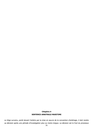 56
CCHHaappiittrree 44
SSEENNTTEENNCCEE AARRBBIITTRRAALLEE MMAARRIITTIIMMEE
LLee lliittiiggee ssuurrvveennuu,, ppoorrttéé ddeevvaanntt ll’’aarrbbiittrree ppaarr llaa mmiissee eenn œœuuvvrree ddee llaa ccoonnvveennttiioonn dd’’aarrbbiittrraaggee,, iill ddooiitt rreennddrree
ssaa ddéécciissiioonn aapprrèèss uunnee ppéérriiooddee dd’’iinnvveessttiiggaattiioonn pplluuss oouu mmooiinnss lloonngguuee.. LLaa ddéécciissiioonn eesstt llee ffrruuiitt dduu pprroocceessssuuss
 