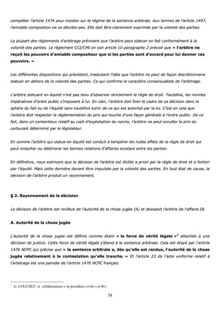 58
ccoommpplléétteerr ll’’aarrttiiccllee 11447744 ppoouurr iinnssiisstteerr ssuurr llee rrééggiimmee ddee llaa sseenntteennccee aarrbbiittrraallee.. AAuuxx tteerrmmeess ddee ll’’aarrttiiccllee 11449977,,
ll’’aammiiaabbllee ccoommppoossiittiioonn nnee ssee ddééccrrèèttee ppaass.. EEllllee ddooiitt êêttrree ccllaaiirreemmeenntt eexxpprriimmééee ppaarr llaa vvoolloonnttéé ddeess ppaarrttiieess..
LLaa pplluuppaarrtt ddeess rrèègglleemmeennttss dd’’aarrbbiittrraaggee pprréévvooiieenntt qquuee ll’’aarrbbiittrree ppeeuutt ssttaattuueerr eenn ffaaiitt ccoonnffoorrmméémmeenntt àà llaa
vvoolloonnttéé ddeess ppaarrttiieess.. LLee rrèègglleemmeenntt CCCCII//CCMMII eenn ssoonn aarrttiiccllee 1100 ppaarraaggrraapphhee 22 pprréévvooiitt qquuee «« ll’’aarrbbiittrree nnee
rreeççooiitt lleess ppoouuvvooiirrss dd’’aammiiaabbllee ccoommppoossiitteeuurr qquuee ssii lleess ppaarrttiieess ssoonntt dd’’aaccccoorrdd ppoouurr lluuii ddoonnnneerr cceess
ppoouuvvooiirrss.. »»
LLeess ddiifffféérreenntteess ddiissppoossiittiioonnss qquuii pprrééccèèddeenntt,, ttrraadduuiisseenntt ll’’iiddééee qquuee ll’’aarrbbiittrree nnee ppeeuutt ddee ffaaççoonn ddiissccrrééttiioonnnnaaiirree
ssttaattuueerr eenn ddeehhoorrss ddee llaa vvoolloonnttéé ddeess ppaarrttiieess.. CCee qquuii ccoonnffiirrmmee llee ccaarraaccttèèrree ccoonnsseennssuuaalliissttee ddee ll’’aarrbbiittrraaggee..
LL’’aarrbbiittrree ssttaattuuaanntt eenn ééqquuiittéé nn’’eesstt ppaass tteennuu dd’’oobbsseerrvveerr ssttrriicctteemmeenntt llaa rrèèggllee ddee ddrrooiitt.. TToouutteeffooiiss,, lleess nnoorrmmeess
iimmppéérraattiivveess dd’’oorrddrree ppuubblliicc ss’’iimmppoosseenntt àà lluuii.. EEnn ccllaaiirr,, ll’’aarrbbiittrree ddooiitt ffiixxeerr llee ccaaddrree ddee ssaa ddéécciissiioonn ddaannss llaa
sspphhèèrree dduu ffaaiitt oouu ddee ll’’ééqquuiittéé ssaannss ttoouutteeffooiiss ssoorrttiirr ddee ccee qquuii eesstt aauuttoorriisséé ppaarr llaa llooii.. CC’’eesstt eenn cceellaa qquuee
ll’’aarrbbiittrree ddooiitt rreessppeecctteerr llaa rréégglleemmeennttaattiioonn dduu pprriixx qquuii ttoouucchhee dd’’uunnee ffaaççoonn ggéénnéérraallee àà ll’’oorrddrree ppuubblliicc.. DDee ccee
ffaaiitt,, ddaannss uunn ccoonntteennttiieeuuxx rreellaattiiff aauu ccooûûtt dd’’eexxppllooiittaattiioonn dduu nnaavviirree,, ll’’aarrbbiittrree nnee ppeeuutt ooccccuulltteerr llee pprriixx dduu
ccaarrbbuurraanntt ddéétteerrmmiinnéé ppaarr llee llééggiissllaatteeuurr..
EEnn ssoommmmee ll’’aarrbbiittrree qquuii ssttaattuuee eenn ééqquuiittéé eesstt ccoonndduuiitt àà tteemmppéérreerr lleess rruuddeess eeffffeettss ddee llaa rrèèggllee ddee ddrrooiitt qquuii
ppeeuutt eennttaacchheerr oouu ddééttéérriioorreerr lleess bboonnnneess rreellaattiioonnss dd’’aaffffaaiirreess eexxiissttaanntt eennttrree lleess ppaarrttiieess..
EEnn ddééffiinniittiivvee,, nnoouuss eessttiimmoonnss qquuee llaa ddéécciissiioonn ddee ll’’aarrbbiittrree eesstt ddiiccttééee aa pprriioorrii ppaarr llaa rrèèggllee ddee ddrrooiitt eett aa ffoorrttiioorrii
ppaarr ll’’ééqquuiittéé.. MMaaiiss cceettttee ddeerrnniièèrree ddeevvaanntt êêttrree iimmppuullssééee ppaarr llaa vvoolloonnttéé ddeess ppaarrttiieess.. EEnn ttoouutt ééttaatt ddee ccaauussee,, llaa
ddéécciissiioonn ddee ll’’aarrbbiittrree pprroodduuiitt uunn rraayyoonnnneemmeenntt..
§§ 22.. RRaayyoonnnneemmeenntt ddee llaa ddéécciissiioonn
LLaa ddéécciissiioonn ddee ll’’aarrbbiittrree eesstt rreevvêêttuuee ddee ll’’aauuttoorriittéé ddee llaa cchhoossee jjuuggééee ((AA)) eett ddeessssaaiissiitt ll’’aarrbbiittrree ddee ll’’aaffffaaiirree ((BB..
AA.. AAuuttoorriittéé ddee llaa cchhoossee jjuuggééee
LL’’aauuttoorriittéé ddee llaa cchhoossee jjuuggééee eesstt ddééffiinniiee ccoommmmee ééttaanntt «« llaa ffoorrccee ddee vvéérriittéé llééggaallee »»11
aattttaacchhééee àà uunnee
ddéécciissiioonn ddee jjuussttiiccee.. CCeettttee ffoorrccee ddee vvéérriittéé llééggaallee ss’’éétteenndd àà llaa sseenntteennccee aarrbbiittrraallee.. CCeellaa eesstt ééttaayyéé ppaarr ll’’aarrttiiccllee
11447766 NNCCPPCC qquuii pprréécciissee qquuee «« llaa sseenntteennccee aarrbbiittrraallee aa,, ddèèss qquu’’eellllee eesstt rreenndduuee,, ll’’aauuttoorriittéé ddee llaa cchhoossee
jjuuggééee rreellaattiivveemmeenntt àà llaa ccoonntteessttaattiioonn qquu’’eellllee ttrraanncchhee.. »» EEtt ll’’aarrttiiccllee 2233 ddee ll’’aaccttee uunniiffoorrmmee rreellaattiiff àà
ll’’aarrbbiittrraaggee eesstt uunnee ppaarrooddiiee ddee ll’’aarrttiiccllee 11447766 NNCCPPCC ffrraannççaaiiss..
1
G. COUCHEZ et collaborateurs « la procédure civile » p.461.
 