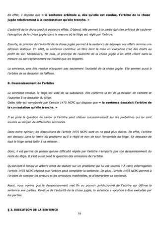 59
EEnn eeffffeett,, iill ddiissppoossee qquuee «« llaa sseenntteennccee aarrbbiittrraallee aa,, ddèèss qquu’’eellllee eesstt rreenndduuee,, ll’’aarrbbiittrree ddee llaa cchhoossee
jjuuggééee rreellaattiivveemmeenntt àà llaa ccoonntteessttaattiioonn qquu’’eellllee ttrraanncchhee.. »»
LL’’aauuttoorriittéé ddee llaa cchhoossee pprroodduuiitt pplluussiieeuurrss eeffffeettss.. DD’’aabboorrdd,, eellllee ppeerrmmeett àà llaa ppaarrttiiee qquuii ss’’eenn pprréévvaauutt ddee ssoouulleevveerr
ll’’eexxcceeppttiioonn ddee llaa cchhoossee jjuuggééee ddaannss llaa mmeessuurree ooùù llee lliittiiggee eesstt rréégglléé ppaarr ll’’aarrbbiittrree..
EEnnssuuiittee,, llee pprriinncciippee ddee ll’’aauuttoorriittéé ddee llaa cchhoossee jjuuggééee ppeerrmmeett àà llaa sseenntteennccee ddee ddééppllooyyeerr sseess eeffffeettss ccoommmmee uunnee
ddéécciissiioonn ééttaattiiqquuee.. EEnn eeffffeett,, llaa sseenntteennccee ccoonnssttiittuuee uunn ttiittrree ddoonntt llaa mmiissee eenn eexxééccuuttiioonn ccrrééee ddeess ddrrooiittss aauu
pprrooffiitt ddee ssoonn bbéénnééffiicciiaaiirree.. DDee pplluuss,, llee pprriinncciippee ddee ll’’aauuttoorriittéé ddee llaa cchhoossee jjuuggééee aa uunn eeffffeett rreellaattiiff ddaannss llaa
mmeessuurree ooùù ssoonn rraayyoonnnneemmeenntt nnee ttoouucchhee qquuee lleess lliittiiggaannttss..
LLaa sseenntteennccee,, uunnee ffooiiss rreenndduuee nn’’aaccqquuiieerrtt ppaass sseeuulleemmeenntt ll’’aauuttoorriittéé ddee llaa cchhoossee jjuuggééee.. EEllllee ppeerrmmeett aauussssii àà
ll’’aarrbbiittrree ddee ssee ddeessssaaiissiirr ddee ll’’aaffffaaiirree..
BB.. DDeessssaaiissiisssseemmeenntt ddee ll’’aarrbbiittrree
LLaa sseenntteennccee rreenndduuee,, llee lliittiiggee eesstt vviiddéé ddee ssaa ssuubbssttaannccee.. EEllllee ccoonnffiirrmmee llaa ffiinn ddee llaa mmiissssiioonn ddee ll’’aarrbbiittrree eett
ll’’aauuttoorriissee àà ssee ddeessssaaiissiirr dduu lliittiiggee..
CCeettttee iiddééee eesstt ccoorrrroobboorrééee ppaarr ll’’aarrttiiccllee 11447755 NNCCPPCC qquuii ddiissppoossee qquuee «« llaa sseenntteennccee ddeessssaaiissiitt ll’’aarrbbiittrree ddee
llaa ccoonntteessttaattiioonn qquu’’eellllee ttrraanncchhee.. »»
IIll ssee ppoossee llaa qquueessttiioonn ddee ssaavvooiirr ssii ll’’aarrbbiittrree ppeeuutt ssttaattuueerr ssuucccceessssiivveemmeenntt ssuurr lleess pprroobbllèèmmeess qquuii lluuii ssoonntt
ssoouummiiss aauu mmooyyeenn ddee ddiifffféérreenntteess sseenntteenncceess..
DDaannss nnoottrree ooppiinniioonn,, lleess ddiissppoossiittiioonnss ddee ll’’aarrttiiccllee 11447755 NNCCPPCC ssoonntt oonn nnee ppeeuutt pplluuss ccllaaiirreess.. EEnn eeffffeett,, ll’’aarrbbiittrree
eesstt ddeessssaaiissii ddaannss llaa lliimmiittee dduu pprroobbllèèmmee qquu’’iill aa rréégglléé eett nnoonn ddee ttoouutt ll’’eennsseemmbbllee dduu lliittiiggee.. SSee ddeessssaaiissiirr ddee
ttoouutt llee lliittiiggee sseerraaiitt ffaaiilllliirr àà ssaa mmiissssiioonn..
DDoonncc,, iill eesstt ppeerrmmiiss ddee ppeennsseerr qquu’’uunnee ddiiffffiiccuullttéé rrééggllééee ppaarr ll’’aarrbbiittrree nn’’eemmppoorrttee ppaass ssoonn ddeessssaaiissiisssseemmeenntt dduu
rreessttee dduu lliittiiggee.. IIll ss’’eesstt aauussssii ppoosséé llaa qquueessttiioonn ddeess oommiissssiioonnss ddee ll’’aarrbbiittrree..
QQuu’’aaddvviieenntt--iill lloorrssqquu’’uunn aarrbbiittrree oommeett ddee ssttaattuueerr ssuurr uunn pprroobbllèèmmee qquuii lluuii eesstt ssoouummiiss ?? AA cceettttee iinntteerrrrooggaattiioonn
ll’’aarrttiiccllee 11447755 NNCCPPCC rrééppoonndd qquuee ll’’aarrbbiittrree ppeeuutt ccoommpplléétteerr llaa sseenntteennccee.. DDee pplluuss,, ll’’aarrttiiccllee 11447755 NNCCPPCC ppeerrmmeett àà
ll’’aarrbbiittrree ddee ccoorrrriiggeerr lleess eerrrreeuurrss eett lleess oommiissssiioonnss mmaattéérriieelllleess,, eett dd’’iinntteerrpprréétteerr ssaa sseenntteennccee..
AAuussssii,, nnoouuss nnoottoonnss qquuee llee ddeessssaaiissiisssseemmeenntt mmeett ffiinn aauu ppoouuvvooiirr jjuurriiddiiccttiioonnnneell ddee ll’’aarrbbiittrree qquuii ddéélliivvrree llaa
sseenntteennccee aauuxx ppaarrttiieess.. RReevvêêttuuee ddee ll’’aauuttoorriittéé ddee llaa cchhoossee jjuuggééee,, llaa sseenntteennccee aa vvooccaattiioonn àà êêttrree eexxééccuuttééee ppaarr
lleess ppaarrttiieess..
§§ 33.. EEXXEECCUUTTIIOONN DDEE LLAA SSEENNTTEENNCCEE
 