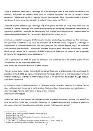 6
SSeelloonn llee pprrooffeesssseeuurr RReennéé DDAAVVIIDD,, ll’’aarrbbiittrraaggee eesstt «« uunnee tteecchhnniiqquuee vviissaanntt àà ffaaiirree ddoonnnneerr llaa ssoolluuttiioonn dd’’uunnee
qquueessttiioonn,, iinnttéérreessssaanntt lleess rraappppoorrttss eennttrree ddeeuuxx oouu pplluussiieeuurrss ppeerrssoonnnneess,, ppaarr uunnee oouu pplluussiieeuurrss aauuttrreess
ppeerrssoonnnneess,, ll’’aarrbbiittrree oouu lleess aarrbbiittrreess-- lleessqquueellss ttiieennnneenntt lleeuurrss ppoouuvvooiirrss dd’’uunnee ccoonnvveennttiioonn pprriivvééee eett ssttaattuueenntt
ssuurr llaa bbaassee ddee cceettttee ccoonnvveennttiioonn,, ssaannss êêttrree iinnvveessttiiss ddee cceettttee mmiissssiioonn ppaarr ll’’EEttaatt »»11
..
IIll rreessssoorrtt ddee cceettttee ddééffiinniittiioonn qquuee ll’’aarrbbiittrraaggee ssoorrtt ddee llaa sspphhèèrree dd’’aauuttoorriittéé ddee ll’’EEttaatt,, mmaaiiss rreessttee ssoouuss ssoonn
ccoonnttrrôôllee.. AA ll’’oorriiggiinnee,, ll’’aarrbbiittrraaggee ééttaaiitt ccoonnnnuu dduu ddrrooiitt rroommaaiinn qquuii ddiissttiinngguuaaiitt ll’’aarrbbiittrraaggee eexx ccoommpprroommiissssoo ddee
ll’’aammiiaabbllee ccoommppoossiittiioonn.. LL’’aarrbbiittrraaggee eexx ccoommpprroommiissssoo ééttaaiitt pprraattiiqquuéé ssoouuss ll’’iimmppuullssiioonn ddeess cchhaarrtteess rrooyyaalleess oouu
sseeiiggnneeuurriiaalleess qquuii aauuttoorriissaaiieenntt lleess ccoommmmeerrççaannttss àà oorrggaanniisseerr lleeuurr pprroopprree jjuussttiiccee..
LL’’aammiiaabbllee ccoommppoossiittiioonn iimmpprrééggnnééee ddee ll’’hhuummaanniissmmee cchhrrééttiieenn ssee ddéévveellooppppaa aavveecc ll’’eessssoorr dduu ddrrooiitt ccaannoonniiqquuee..
OOnn aapppplliiqquueerraa àà ll’’aarrbbiittrraaggee «« lleess iiddééeess ddee ccoonncciilliiaattiioonn eett ddee cchhaarriittéé cchhèèrreess àà ll’’éégglliissee »»22
.. LL’’aarrbbiittrraaggee eexx
ccoommpprroommiissssoo eett ll’’aammiiaabbllee ccoommppoossiittiioonn vvoonntt êêttrree pprraattiiqquuééss ssoouuss ll’’aanncciieenn rrééggiimmee jjuussqquu’’àà llaa rréévvoolluuttiioonn
ffrraannççaaiissee ssaannss êêttrree ddiissttiinngguuééss.. LLaa rréévvoolluuttiioonn ffrraannççaaiissee ddoonnnnee uunn eessssoorr ppaarrttiiccuulliieerr àà ll’’aarrbbiittrraaggee.. EEnn eeffffeett,,
ll’’aarrbbiittrraaggee eesstt rreeccoonnnnuu ppaarr llaa ccoonnssttiittuuttiioonn ddee 11779911 eenn ssoonn aarrttiiccllee 8866 ccoommmmee «« llee mmooyyeenn llee pplluuss rraaiissoonnnnaabbllee
ddee tteerrmmiinneerr lleess ccoonntteessttaattiioonnss eennttrree lleess cciittooyyeennss »»33
..
AAvveecc llaa ccoonnssttiittuuttiioonn ddee 11779933,, lleess jjuuggeess ddee pprrooffeessssiioonn ssoonntt ssuubbssttiittuuééss ppaarr «« ddeess aarrbbiittrreess ppuubblliiccss »»44
éélluuss
aannnnuueelllleemmeenntt ppaarr lleess aasssseemmbbllééeess éélleeccttoorraalleess..
AAiinnssii,, ll’’aarrbbiittrraaggee sseemmbbllee--tt--iill aannnnoonncceerr llee ddéécclliinn dduu ddrrooiitt..
MMaaiiss oonn aassssiissttee àà uunnee rrééaaccttiioonn ccoonnttrree ll’’aarrbbiittrraaggee qquuii eesstt ffoorrtteemmeenntt jjuurriiddiiccttiioonnnnaalliisséé aauu ttrraavveerrss llee ccooddee ddee
pprrooccéédduurree cciivviillee ddee 11880066 qquuii rréépprroouuvvee llee ccoommpprroommiiss dd’’aarrbbiittrraaggee.. EEtt ssuuiivvaanntt llee ccooddee ddee pprrooccéédduurree cciivviillee,, llaa
sseenntteennccee rreenndduuee ppaarr ll’’aarrbbiittrree nn’’aa dd’’eeffffeett eexxééccuuttooiirree qquuee ssii eellllee eesstt rreevvêêttuuee ddee ll’’oonnccttiioonn dduu jjuuggee ééttaattiiqquuee,,
cc’’eesstt--àà--ddiirree ll’’eexxeeqquuaattuurr..
LLaa ddiissttiinnccttiioonn eennttrree ll’’aammiiaabbllee ccoommppoossiittiioonn eett ll’’aarrbbiittrraaggee sseemmbbllee ddiissppaarraaîîttrree ddaannss lleeuurr ccoonncceeppttiioonn.. CCaarr lleess
ddeeuuxx iinnssttiittuuttiioonnss ssoonntt tteennuueess ppaarr llee oouu lleess aarrbbiittrreess.. TToouutteeffooiiss,, ll’’ééccaarrtt ddeemmeeuurree ddaannss lleeuurrss aapppplliiccaattiioonnss..
DDaannss ll’’aarrbbiittrraaggee,, ll’’aarrbbiittrree ssttaattuuee sseelloonn llee ddrrooiitt,, eett ddaannss ll’’aammiiaabbllee
ccoommppoossiittiioonn sseelloonn ll’’ééqquuiittéé..
AA ppaarrttiirr ddee 11998800,, llee ddrrooiitt ffrraannççaaiiss ddee ll’’aarrbbiittrraaggee ccoonnnnaaîîtt ddee ggrraannddeess mmuuttaattiioonnss.. SSooiixxaannttee cciinnqq aarrttiicclleess55
dduu
ccooddee ddee pprrooccéédduurree cciivviillee ssoonntt ccoonnssaaccrrééss àà ll’’aarrbbiittrraaggee.. LLaa nnoouuvveellllee rréégglleemmeennttaattiioonn oorrggaanniissee llaa pprrooccéédduurree
ddeess rreeccoouurrss eett ccoonnttiieenntt ddeess ddiissppoossiittiioonnss ssppéécciiaalleess tteennaanntt àà ll’’aarrbbiittrraaggee iinntteerrnnaattiioonnaall..66
1
René DAVID, in l’arbitrage dans le commerce international, p. 9
2
René DAVID, in ibid, p.121
3
René DAVID, cité dans « l’arbitrage dans le commerce international », p.126
4
René DAVID, ibid., p. 126
5
G. ABOUKRAT, in « arbitrage : quelle place pour le droit français », Gaz.Pal. 2001,I, 357.
6
R. DAVID, in « l’arbitrage dans le commerce international », p.128
 
