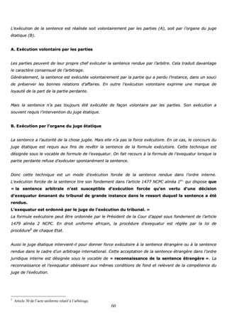 60
LL’’eexxééccuuttiioonn ddee llaa sseenntteennccee eesstt rrééaalliissééee ssooiitt vvoolloonnttaaiirreemmeenntt ppaarr lleess ppaarrttiieess ((AA)),, ssooiitt ppaarr ll’’oorrggaannee dduu jjuuggee
ééttaattiiqquuee ((BB))..
AA.. EExxééccuuttiioonn vvoolloonnttaaiirree ppaarr lleess ppaarrttiieess
LLeess ppaarrttiieess ppeeuuvveenntt ddee lleeuurr pprroopprree cchheeff eexxééccuutteerr llaa sseenntteennccee rreenndduuee ppaarr ll’’aarrbbiittrree.. CCeellaa ttrraadduuiitt ddaavvaannttaaggee
llee ccaarraaccttèèrree ccoonnsseennssuueell ddee ll’’aarrbbiittrraaggee..
GGéénnéérraalleemmeenntt,, llaa sseenntteennccee eesstt eexxééccuuttééee vvoolloonnttaaiirreemmeenntt ppaarr llaa ppaarrttiiee qquuii aa ppeerrdduu ll’’iinnssttaannccee,, ddaannss uunn ssoouuccii
ddee pprréésseerrvveerr lleess bboonnnneess rreellaattiioonnss dd’’aaffffaaiirreess.. EEnn oouuttrree ll’’eexxééccuuttiioonn vvoolloonnttaaiirree eexxpprriimmee uunnee mmaarrqquuee ddee
llooyyaauuttéé ddee llaa ppaarrtt ddee llaa ppaarrttiiee ppeerrddaannttee..
MMaaiiss llaa sseenntteennccee nn’’aa ppaass ttoouujjoouurrss ééttéé eexxééccuuttééee ddee ffaaççoonn vvoolloonnttaaiirree ppaarr lleess ppaarrttiieess.. SSoonn eexxééccuuttiioonn aa
ssoouuvveenntt rreeqquuiiss ll’’iinntteerrvveennttiioonn dduu jjuuggee ééttaattiiqquuee..
BB.. EExxééccuuttiioonn ppaarr ll’’oorrggaannee dduu jjuuggee ééttaattiiqquuee
LLaa sseenntteennccee aa ll’’aauuttoorriittéé ddee llaa cchhoossee jjuuggééee.. MMaaiiss eellllee nn’’aa ppaass llaa ffoorrccee eexxééccuuttooiirree.. EEnn ccee ccaass,, llee ccoonnccoouurrss dduu
jjuuggee ééttaattiiqquuee eesstt rreeqquuiiss aauuxx ffiinnss ddee rreevvêêttiirr llaa sseenntteennccee ddee llaa ffoorrmmuullee eexxééccuuttooiirree.. CCeettttee tteecchhnniiqquuee eesstt
ddééssiiggnnééee ssoouuss llee vvooccaabbllee ddee ffoorrmmuullee ddee ll’’eexxeeqquuaattuurr.. OOnn ffaaiitt rreeccoouurrss àà llaa ffoorrmmuullee ddee ll’’eexxeeqquuaattuurr lloorrssqquuee llaa
ppaarrttiiee ppeerrddaannttee rreeffuussee dd’’eexxééccuutteerr ssppoonnttaannéémmeenntt llaa sseenntteennccee..
DDoonncc cceettttee tteecchhnniiqquuee eesstt uunn mmooddee dd’’eexxééccuuttiioonn ffoorrccééee ddee llaa sseenntteennccee rreenndduuee ddaannss ll’’oorrddrree iinntteerrnnee..
LL’’eexxééccuuttiioonn ffoorrccééee ddee llaa sseenntteennccee ttiirree ssoonn ffoonnddeemmeenntt ddaannss ll’’aarrttiiccllee 11447777 NNCCPPCC aalliinnééaa 11eerr,,
qquuii ddiissppoossee qquuee
«« llaa sseenntteennccee aarrbbiittrraallee nn’’eesstt ssuusscceeppttiibbllee dd’’eexxééccuuttiioonn ffoorrccééee qquu’’eenn vveerrttuu dd’’uunnee ddéécciissiioonn
dd’’eexxeeqquuaattuurr éémmaannaanntt dduu ttrriibbuunnaall ddee ggrraannddee iinnssttaannccee ddaannss llee rreessssoorrtt dduuqquueell llaa sseenntteennccee aa ééttéé
rreenndduuee..
LL’’eexxeeqquuaattuurr eesstt oorrddoonnnnéé ppaarr llee jjuuggee ddee ll’’eexxééccuuttiioonn dduu ttrriibbuunnaall.. »»
LLaa ffoorrmmuullee eexxééccuuttooiirree ppeeuutt êêttrree oorrddoonnnnééee ppaarr llee PPrrééssiiddeenntt ddee llaa CCoouurr dd’’aappppeell ssoouuss ffoonnddeemmeenntt ddee ll’’aarrttiiccllee
11447799 aalliinnééaa 22 NNCCPPCC.. EEnn ddrrooiitt uunniiffoorrmmee aaffrriiccaaiinn,, llaa pprrooccéédduurree dd’’eexxeeqquuaattuurr eesstt rrééggllééee ppaarr llaa llooii ddee
pprrooccéédduurree11
ddee cchhaaqquuee EEttaatt..
AAuussssii llee jjuuggee ééttaattiiqquuee iinntteerrvviieenntt--iill ppoouurr ddoonnnneerr ffoorrccee eexxééccuuttooiirree àà llaa sseenntteennccee ééttrraannggèèrree oouu àà llaa sseenntteennccee
rreenndduuee ddaannss llee ccaaddrree dd’’uunn aarrbbiittrraaggee iinntteerrnnaattiioonnaall.. CCeettttee aacccceeppttaattiioonn ddee llaa sseenntteennccee ééttrraannggèèrree ddaannss ll’’oorrddrree
jjuurriiddiiqquuee iinntteerrnnee eesstt ddééssiiggnnééee ssoouuss llee vvooccaabbllee ddee «« rreeccoonnnnaaiissssaannccee ddee llaa sseenntteennccee ééttrraannggèèrree »».. LLaa
rreeccoonnnnaaiissssaannccee eett ll’’eexxeeqquuaattuurr oobbééiisssseenntt aauuxx mmêêmmeess ccoonnddiittiioonnss ddee ffoonndd eett rreellèèvveenntt ddee llaa ccoommppéétteennccee dduu
jjuuggee ddee ll’’eexxééccuuttiioonn..
1
Article 30 de l’acte uniforme relatif à l’arbitrage.
 