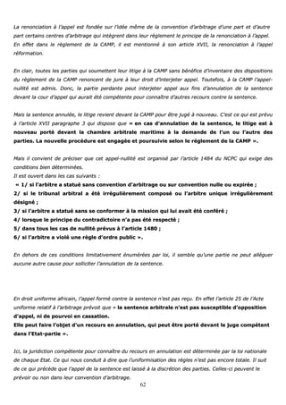 62
LLaa rreennoonncciiaattiioonn àà ll’’aappppeell eesstt ffoonnddééee ssuurr ll’’iiddééee mmêêmmee ddee llaa ccoonnvveennttiioonn dd’’aarrbbiittrraaggee dd’’uunnee ppaarrtt eett dd’’aauuttrree
ppaarrtt cceerrttaaiinnss cceennttrreess dd’’aarrbbiittrraaggee qquuii iinnttèèggrreenntt ddaannss lleeuurr rrèègglleemmeenntt llee pprriinncciippee ddee llaa rreennoonncciiaattiioonn àà ll’’aappppeell..
EEnn eeffffeett ddaannss llee rrèègglleemmeenntt ddee llaa CCAAMMPP,, iill eesstt mmeennttiioonnnnéé àà ssoonn aarrttiiccllee XXVVIIII,, llaa rreennoonncciiaattiioonn àà ll’’aappppeell
rrééffoorrmmaattiioonn..
EEnn ccllaaiirr,, ttoouutteess lleess ppaarrttiieess qquuii ssoouummeetttteenntt lleeuurr lliittiiggee àà llaa CCAAMMPP ssaannss bbéénnééffiiccee dd’’iinnvveennttaaiirree ddeess ddiissppoossiittiioonnss
dduu rrèègglleemmeenntt ddee llaa CCAAMMPP rreennoonncceenntt ddee jjuurree àà lleeuurr ddrrooiitt dd’’iinntteerrjjeetteerr aappppeell.. TToouutteeffooiiss,, àà llaa CCAAMMPP ll’’aappppeell--
nnuulllliittéé eesstt aaddmmiiss.. DDoonncc,, llaa ppaarrttiiee ppeerrddaannttee ppeeuutt iinntteerrjjeetteerr aappppeell aauuxx ffiinnss dd’’aannnnuullaattiioonn ddee llaa sseenntteennccee
ddeevvaanntt llaa ccoouurr dd’’aappppeell qquuii aauurraaiitt ééttéé ccoommppéétteennttee ppoouurr ccoonnnnaaîîttrree dd’’aauuttrreess rreeccoouurrss ccoonnttrree llaa sseenntteennccee..
MMaaiiss llaa sseenntteennccee aannnnuullééee,, llee lliittiiggee rreevviieenntt ddeevvaanntt llaa CCAAMMPP ppoouurr êêttrree jjuuggéé àà nnoouuvveeaauu.. CC’’eesstt ccee qquuii eesstt pprréévvuu
àà ll’’aarrttiiccllee XXVVIIII ppaarraaggrraapphhee 33 qquuii ddiissppoossee qquuee «« eenn ccaass dd’’aannnnuullaattiioonn ddee llaa sseenntteennccee,, llee lliittiiggee eesstt àà
nnoouuvveeaauu ppoorrttéé ddeevvaanntt llaa cchhaammbbrree aarrbbiittrraallee mmaarriittiimmee àà llaa ddeemmaannddee ddee ll’’uunn oouu ll’’aauuttrree ddeess
ppaarrttiieess.. LLaa nnoouuvveellllee pprrooccéédduurree eesstt eennggaaggééee eett ppoouurrssuuiivviiee sseelloonn llee rrèègglleemmeenntt ddee llaa CCAAMMPP »»..
MMaaiiss iill ccoonnvviieenntt ddee pprréécciisseerr qquuee cceett aappppeell--nnuulllliittéé eesstt oorrggaanniisséé ppaarr ll’’aarrttiiccllee 11448844 dduu NNCCPPCC qquuii eexxiiggee ddeess
ccoonnddiittiioonnss bbiieenn ddéétteerrmmiinnééeess..
IIll eesstt oouuvveerrtt ddaannss lleess ccaass ssuuiivvaannttss ::
«« 11// ssii ll’’aarrbbiittrree aa ssttaattuuéé ssaannss ccoonnvveennttiioonn dd’’aarrbbiittrraaggee oouu ssuurr ccoonnvveennttiioonn nnuullllee oouu eexxppiirrééee ;;
22// ssii llee ttrriibbuunnaall aarrbbiittrraall aa ééttéé iirrrréégguulliièèrreemmeenntt ccoommppoosséé oouu ll’’aarrbbiittrree uunniiqquuee iirrrréégguulliièèrreemmeenntt
ddééssiiggnnéé ;;
33// ssii ll’’aarrbbiittrree aa ssttaattuuéé ssaannss ssee ccoonnffoorrmmeerr àà llaa mmiissssiioonn qquuii lluuii aavvaaiitt ééttéé ccoonnfféérréé ;;
44// lloorrssqquuee llee pprriinncciippee dduu ccoonnttrraaddiiccttooiirree nn’’aa ppaass ééttéé rreessppeeccttéé ;;
55// ddaannss ttoouuss lleess ccaass ddee nnuulllliittéé pprréévvuuss àà ll’’aarrttiiccllee 11448800 ;;
66// ssii ll’’aarrbbiittrree aa vviioolléé uunnee rrèèggllee dd’’oorrddrree ppuubblliicc »»..
EEnn ddeehhoorrss ddee cceess ccoonnddiittiioonnss lliimmiittaattiivveemmeenntt éénnuumméérrééeess ppaarr llooii,, iill sseemmbbllee qquu’’uunnee ppaarrttiiee nnee ppeeuutt aalllléégguueerr
aauuccuunnee aauuttrree ccaauussee ppoouurr ssoolllliicciitteerr ll’’aannnnuullaattiioonn ddee llaa sseenntteennccee..
EEnn ddrrooiitt uunniiffoorrmmee aaffrriiccaaiinn,, ll’’aappppeell ffoorrmméé ccoonnttrree llaa sseenntteennccee nn’’eesstt ppaass rreeççuu.. EEnn eeffffeett ll’’aarrttiiccllee 2255 ddee ll’’AAccttee
uunniiffoorrmmee rreellaattiiff àà ll’’aarrbbiittrraaggee pprréévvooiitt qquuee «« llaa sseenntteennccee aarrbbiittrraallee nn’’eesstt ppaass ssuusscceeppttiibbllee dd’’ooppppoossiittiioonn
dd’’aappppeell,, nnii ddee ppoouurrvvooii eenn ccaassssaattiioonn..
EEllllee ppeeuutt ffaaiirree ll’’oobbjjeett dd’’uunn rreeccoouurrss eenn aannnnuullaattiioonn,, qquuii ppeeuutt êêttrree ppoorrttéé ddeevvaanntt llee jjuuggee ccoommppéétteenntt
ddaannss ll’’EEttaatt--ppaarrttiiee »»..
IIccii,, llaa jjuurriiddiiccttiioonn ccoommppéétteennttee ppoouurr ccoonnnnaaîîttrree dduu rreeccoouurrss eenn aannnnuullaattiioonn eesstt ddéétteerrmmiinnééee ppaarr llaa llooii nnaattiioonnaallee
ddee cchhaaqquuee EEttaatt.. CCee qquuii nnoouuss ccoonndduuiitt àà ddiirree qquuee ll’’uunniiffoorrmmiissaattiioonn ddeess rrèègglleess nn’’eesstt ppaass eennccoorree ttoottaallee.. IIll ssuuiitt
ddee ccee qquuii pprrééccèèddee qquuee ll’’aappppeell ddee llaa sseenntteennccee eesstt llaaiisssséé àà llaa ddiissccrrééttiioonn ddeess ppaarrttiieess.. CCeelllleess--ccii ppeeuuvveenntt llee
pprréévvooiirr oouu nnoonn ddaannss lleeuurr ccoonnvveennttiioonn dd’’aarrbbiittrraaggee..
 