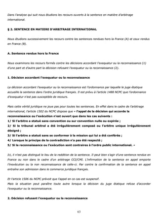 63
DDaannss ll’’aannaallyyssee qquuii ssuuiitt nnoouuss ééttuuddiioonnss lleess rreeccoouurrss oouuvveerrttss àà llaa sseenntteennccee eenn mmaattiièèrree dd’’aarrbbiittrraaggee
iinntteerrnnaattiioonnaall..
§§ 22.. SSEENNTTEENNCCEE EENN MMAATTIIEERREE DD’’AARRBBIITTRRAAGGEE IINNTTEERRNNAATTIIOONNAALL
NNoouuss ééttuuddiioonnss ssuucccceessssiivveemmeenntt lleess rreeccoouurrss ccoonnttrree lleess sseenntteenncceess rreenndduueess hhoorrss llaa FFrraannccee ((AA)) eett cceeuuxx rreenndduuss
eenn FFrraannccee ((BB))..
AA.. SSeenntteennccee rreenndduuee hhoorrss llaa FFrraannccee
NNoouuss eexxaammiinnoonnss lleess rreeccoouurrss ffoorrmmééss ccoonnttrree lleess ddéécciissiioonnss aaccccoorrddaanntt ll’’eexxeeqquuaattuurr oouu llaa rreeccoonnnnaaiissssaannccee ((11))
dd’’uunnee ppaarrtt eett dd’’aauuttrree ppaarrtt llaa ddéécciissiioonn rreeffuussaanntt ll’’eexxeeqquuaattuurr oouu llaa rreeccoonnnnaaiissssaannccee ((22))..
11.. DDéécciissiioonn aaccccoorrddaanntt ll’’eexxeeqquuaattuurr oouu llaa rreeccoonnnnaaiissssaannccee
LLaa ddéécciissiioonn aaccccoorrddaanntt ll’’eexxeeqquuaattuurr oouu llaa rreeccoonnnnaaiissssaannccee eesstt ll’’oorrddoonnnnaannccee ppaarr llaaqquueellllee llee jjuuggee ééttaattiiqquuee
aaccccuueeiillllee llaa sseenntteennccee ddaannss ll’’oorrddrree jjuurriiddiiqquuee ffrraannççaaiiss.. IIll eesstt pprréévvuu àà ll’’aarrttiiccllee 11448888 NNCCPPCC qquuee ll’’oorrddoonnnnaannccee
dd’’eexxeeqquuaattuurr nn’’eesstt ppaass ssuusscceeppttiibbllee ddee rreeccoouurrss..
MMaaiiss cceettttee vvéérriittéé jjuurriiddiiqquuee nnee jjoouuee ppaass ppoouurr ttoouutteess lleess sseenntteenncceess.. EEnn eeffffeett ddaannss llee ccaaddrree ddee ll’’aarrbbiittrraaggee
iinntteerrnnaattiioonnaall,, ll’’aarrttiiccllee 11550022 dduu NNCCPPCC ddiissppoossee qquuee «« ll’’aappppeell ddee llaa ddéécciissiioonn qquuii aaccccoorrddee llaa
rreeccoonnnnaaiissssaannccee oouu ll’’eexxééccuuttiioonn nn’’eesstt oouuvveerrtt qquuee ddaannss lleess ccaass ssuuiivvaannttss ::
11// SSii ll’’aarrbbiittrree aa ssttaattuuéé ssaannss ccoonnvveennttiioonn oouu ssuurr ccoonnvveennttiioonn nnuullllee oouu eexxppiirrééee ;;
22// SSii llee ttrriibbuunnaall aarrbbiittrraall aa ééttéé iirrrréégguulliièèrreemmeenntt ccoommppoosséé oouu ll’’aarrbbiittrree uunniiqquuee iirrrréégguulliièèrreemmeenntt
ddééssiiggnnéé ;;
33// SSii ll’’aarrbbiittrree aa ssttaattuuéé ssaannss ssee ccoonnffoorrmmeerr àà llaa mmiissssiioonn qquuii lluuii aa ééttéé ccoonnfféérrééee ;;
44// LLoorrssqquuee llee pprriinncciippee ddee llaa ccoonnttrraaddiiccttiioonn nn’’aa ppaass ééttéé rreessppeeccttéé ;;
55// SSii llaa rreeccoonnnnaaiissssaannccee oouu ll’’eexxééccuuttiioonn ssoonntt ccoonnttrraaiirreess àà ll’’oorrddrree ppuubblliicc iinntteerrnnaattiioonnaall.. »»
IIccii,, iill nn’’eesstt ppaass ddiissttiinngguuéé llee lliieeuu ddee llaa rreeddddiittiioonn ddee llaa sseenntteennccee.. IIll ppeeuutt bbiieenn ss’’aaggiirr dd’’uunnee sseenntteennccee rreenndduuee eenn
FFrraannccee oouu nnoonn ddaannss llee ccaaddrree dd’’uunn aarrbbiittrraaggee CCCCII//CCMMII.. LL’’iinnffiirrmmaattiioonn ddee llaa sseenntteennccee eenn aappppeell eemmppoorrttee
ll’’iinneexxééccuuttiioonn oouu llaa nnoonn rreeccoonnnnaaiissssaannccee ddee cceellllee--ccii.. PPaarr ccoonnttrree llaa ccoonnffiirrmmaattiioonn ddee llaa sseenntteennccee eenn aappppeell
eennttrraaîînnee ssoonn aaddmmiissssiioonn ddaannss llee ccoommmmeerrccee jjuurriiddiiqquuee ffrraannççaaiiss..
EEtt ll’’aarrttiiccllee 11550066 dduu NNCCPPCC pprréévvooiitt qquuee ll’’aappppeell eenn ccee ccaass eesstt ssuussppeennssiiff..
MMaaiiss llaa ssiittuuaattiioonn ppeeuutt ppaarraaîîttrree ttoouuttee aauuttrree lloorrssqquuee llaa ddéécciissiioonn dduu jjuuggee ééttaattiiqquuee rreeffuussee dd’’aaccccoorrddeerr
ll’’eexxeeqquuaattuurr oouu llaa rreeccoonnnnaaiissssaannccee..
22.. DDéécciissiioonn rreeffuussaanntt ll’’eexxeeqquuaattuurr oouu llaa rreeccoonnnnaaiissssaannccee
 