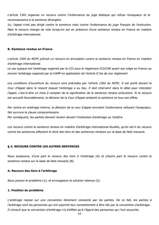 64
LL’’aarrttiiccllee 11550011 oorrggaanniissee uunn rreeccoouurrss ccoonnttrree ll’’oorrddoonnnnaannccee dduu jjuuggee ééttaattiiqquuee qquuii rreeffuussee ll’’eexxeeqquuaattuurr eett llaa
rreeccoonnnnaaiissssaannccee àà llaa sseenntteennccee ééttrraannggèèrree..
IIccii,, ll’’aappppeell nn’’eesstt ppaass ddiirriiggéé ccoonnttrree llaa sseenntteennccee mmaaiiss ccoonnttrree ll’’oorrddoonnnnaannccee dduu jjuuggee ffrraannççaaiiss ddee ll’’eexxééccuuttiioonn..
MMaaiiss llee rreeccoouurrss cchhaannggee ddee vvooiiee lloorrssqquu’’oonn eesstt eenn pprréésseennccee dd’’uunnee sseenntteennccee rreenndduuee eenn FFrraannccee eenn mmaattiièèrree
dd’’aarrbbiittrraaggee iinntteerrnnaattiioonnaall..
BB.. SSeenntteennccee rreenndduuee eenn FFrraannccee
LL’’aarrttiiccllee 11550044 dduu NNCCPPCC pprréévvooiitt uunn rreeccoouurrss eenn aannnnuullaattiioonn ccoonnttrree llaa sseenntteennccee rreenndduuee eenn FFrraannccee eenn mmaattiièèrree
dd’’aarrbbiittrraaggee iinntteerrnnaattiioonnaall..
LLee ccaass ttyyppiiqquuee eesstt ll’’aarrbbiittrraaggee oorrggaanniisséé ppaarr llaa CCCCII ssoouuss llee rrèègglleemmeenntt CCCCII//CCMMII aayyaanntt ssoonn ssiièèggee eenn FFrraannccee oouu
eennccoorree ll’’aarrbbiittrraaggee oorrggaanniisséé ppaarr llaa CCAAMMPP eenn aapppplliiccaattiioonn ddee ll’’aarrttiiccllee IIII bbiiss ddee ssoonn rrèègglleemmeenntt
LLeess ccoonnddiittiioonnss dd’’oouuvveerrttuurree dduu rreeccoouurrss ssoonntt pprréécciissééeess ppaarr ll’’aarrttiiccllee 11550022 dduu NNCCPPCC.. IIll eesstt ppoorrttéé ddeevvaanntt llaa
CCoouurr dd’’AAppppeell ddaannss llee rreessssoorrtt dduuqquueell ll’’aarrbbiittrraaggee aa eeuu lliieeuu.. IIll ddooiitt iinntteerrvveenniirr ddaannss llee ddééllaaii ppoouurr iinntteerrjjeetteerr
ll’’aappppeell,, cc’’eesstt--àà--ddiirree uunn mmooiiss àà ccoommpptteerr ddee llaa ssiiggnniiffiiccaattiioonn ddee llaa sseenntteennccee rreenndduuee eexxééccuuttooiirree.. SSii llee rreeccoouurrss
eesstt aaccccuueeiillllii ffaavvoorraabblleemmeenntt,, llaa ddéécciissiioonn ddee llaa CCoouurr dd’’AAppppeell aannééaannttiitt llaa sseenntteennccee eett ttoouuss sseess eeffffeettss..
PPaarr ccoonnttrree eenn aarrbbiittrraaggee iinntteerrnnee,, llaa ddéécciissiioonn ddee llaa ccoouurr dd’’aappppeell aannnnuullaanntt ll’’oorrddoonnnnaannccee rreeffuussaanntt ll’’eexxeeqquuaattuurr,,
ffaaiitt ssuurrvviivvrree llaa ccllaauussee ccoommpprroommiissssooiirree..
PPaarr ccoonnssééqquueenntt,, lleess ppaarrttiieess ddooiivveenntt rreevveenniirr ddeevvaanntt ll’’iinnssttiittuuttiioonn dd’’aarrbbiittrraaggee oouu ll’’aarrbbiittrree..
LLeess rreeccoouurrss ccoonnttrree llaa sseenntteennccee rreenndduuee eenn mmaattiièèrree dd’’aarrbbiittrraaggee iinntteerrnnaattiioonnaall ééttuuddiiééss,, qquu’’eenn eesstt--iill dduu rreeccoouurrss
ccoonnttrree lleess sseenntteenncceess aaffffeeccttaanntt llee ddrrooiitt ddeess ttiieerrss eett ddeess sseenntteenncceess rreenndduueess ssuurr llaa bbaassee ddee ffaaiittss iinneexxaaccttss..
§§ 33.. RREECCOOUURRSS CCOONNTTRREE LLEESS AAUUTTRREESS SSEENNTTEENNCCEESS
NNoouuss aannaallyyssoonnss,, dd’’uunnee ppaarrtt llee rreeccoouurrss ddeess ttiieerrss àà ll’’aarrbbiittrraaggee ((AA)) eett dd’’aauuttrree ppaarrtt llee rreeccoouurrss ccoonnttrree llaa
sseenntteennccee rreenndduuee ssuurr llaa bbaassee ddee ffaaiittss iinneexxaaccttss ((BB))..
AA.. RReeccoouurrss ddeess ttiieerrss àà ll’’aarrbbiittrraaggee
NNoouuss ppoossoonnss llee pprroobbllèèmmee ((11)),, eett eennvviissaaggeeoonnss llaa ssoolluuttiioonn rreetteennuuee ((22))..
11.. PPoossiittiioonn dduu pprroobbllèèmmee
LL’’aarrbbiittrraaggee rreeppoossee ssuurr uunnee ccoonnvveennttiioonn lliibbrreemmeenntt ccoonnsseennttiiee ppaarr lleess ppaarrttiieess.. DDee ccee ffaaiitt,, lleess ppaarrttiieess àà
ll’’aarrbbiittrraaggee ssoonntt lleess ppeerrssoonnnneess qquuii oonntt eexxpprriimméé lleeuurr ccoonnsseenntteemmeenntt àà êêttrree lliiééss ppaarr llaa ccoonnvveennttiioonn dd’’aarrbbiittrraaggee..
IIll ss’’eennssuuiitt qquuee llaa ccoonnvveennttiioonn dd’’aarrbbiittrraaggee nn’’aa dd’’eeffffeettss qquu’’àà ll’’ééggaarrdd ddeess ppeerrssoonnnneess qquuii ll’’oonntt ssoouussccrriittee..
 