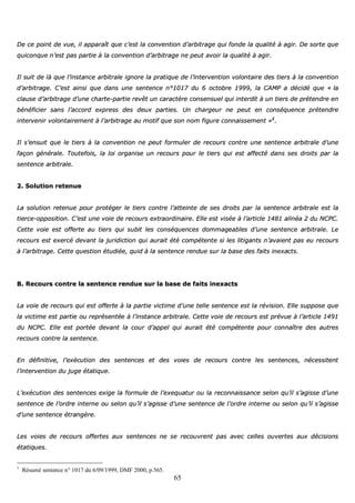 65
DDee ccee ppooiinntt ddee vvuuee,, iill aappppaarraaîîtt qquuee cc’’eesstt llaa ccoonnvveennttiioonn dd’’aarrbbiittrraaggee qquuii ffoonnddee llaa qquuaalliittéé àà aaggiirr.. DDee ssoorrttee qquuee
qquuiiccoonnqquuee nn’’eesstt ppaass ppaarrttiiee àà llaa ccoonnvveennttiioonn dd’’aarrbbiittrraaggee nnee ppeeuutt aavvooiirr llaa qquuaalliittéé àà aaggiirr..
IIll ssuuiitt ddee llàà qquuee ll’’iinnssttaannccee aarrbbiittrraallee iiggnnoorree llaa pprraattiiqquuee ddee ll’’iinntteerrvveennttiioonn vvoolloonnttaaiirree ddeess ttiieerrss àà llaa ccoonnvveennttiioonn
dd’’aarrbbiittrraaggee.. CC’’eesstt aaiinnssii qquuee ddaannss uunnee sseenntteennccee nn°°11001177 dduu 66 ooccttoobbrree 11999999,, llaa CCAAMMPP aa ddéécciiddéé qquuee «« llaa
ccllaauussee dd’’aarrbbiittrraaggee dd’’uunnee cchhaarrttee--ppaarrttiiee rreevvêêtt uunn ccaarraaccttèèrree ccoonnsseennssuueell qquuii iinntteerrddiitt àà uunn ttiieerrss ddee pprréétteennddrree eenn
bbéénnééffiicciieerr ssaannss ll’’aaccccoorrdd eexxpprreessss ddeess ddeeuuxx ppaarrttiieess.. UUnn cchhaarrggeeuurr nnee ppeeuutt eenn ccoonnssééqquueennccee pprréétteennddrree
iinntteerrvveenniirr vvoolloonnttaaiirreemmeenntt àà ll’’aarrbbiittrraaggee aauu mmoottiiff qquuee ssoonn nnoomm ffiigguurree ccoonnnnaaiisssseemmeenntt »»11
..
IIll ss’’eennssuuiitt qquuee llee ttiieerrss àà llaa ccoonnvveennttiioonn nnee ppeeuutt ffoorrmmuulleerr ddee rreeccoouurrss ccoonnttrree uunnee sseenntteennccee aarrbbiittrraallee dd’’uunnee
ffaaççoonn ggéénnéérraallee.. TToouutteeffooiiss,, llaa llooii oorrggaanniissee uunn rreeccoouurrss ppoouurr llee ttiieerrss qquuii eesstt aaffffeeccttéé ddaannss sseess ddrrooiittss ppaarr llaa
sseenntteennccee aarrbbiittrraallee..
22.. SSoolluuttiioonn rreetteennuuee
LLaa ssoolluuttiioonn rreetteennuuee ppoouurr pprroottééggeerr llee ttiieerrss ccoonnttrree ll’’aatttteeiinnttee ddee sseess ddrrooiittss ppaarr llaa sseenntteennccee aarrbbiittrraallee eesstt llaa
ttiieerrccee--ooppppoossiittiioonn.. CC’’eesstt uunnee vvooiiee ddee rreeccoouurrss eexxttrraaoorrddiinnaaiirree.. EEllllee eesstt vviissééee àà ll’’aarrttiiccllee 11448811 aalliinnééaa 22 dduu NNCCPPCC..
CCeettttee vvooiiee eesstt ooffffeerrttee aauu ttiieerrss qquuii ssuubbiitt lleess ccoonnssééqquueenncceess ddoommmmaaggeeaabblleess dd’’uunnee sseenntteennccee aarrbbiittrraallee.. LLee
rreeccoouurrss eesstt eexxeerrccéé ddeevvaanntt llaa jjuurriiddiiccttiioonn qquuii aauurraaiitt ééttéé ccoommppéétteennttee ssii lleess lliittiiggaannttss nn’’aavvaaiieenntt ppaass eeuu rreeccoouurrss
àà ll’’aarrbbiittrraaggee.. CCeettttee qquueessttiioonn ééttuuddiiééee,, qquuiidd àà llaa sseenntteennccee rreenndduuee ssuurr llaa bbaassee ddeess ffaaiittss iinneexxaaccttss..
BB.. RReeccoouurrss ccoonnttrree llaa sseenntteennccee rreenndduuee ssuurr llaa bbaassee ddee ffaaiittss iinneexxaaccttss
LLaa vvooiiee ddee rreeccoouurrss qquuii eesstt ooffffeerrttee àà llaa ppaarrttiiee vviiccttiimmee dd’’uunnee tteellllee sseenntteennccee eesstt llaa rréévviissiioonn.. EEllllee ssuuppppoossee qquuee
llaa vviiccttiimmee eesstt ppaarrttiiee oouu rreepprréésseennttééee àà ll’’iinnssttaannccee aarrbbiittrraallee.. CCeettttee vvooiiee ddee rreeccoouurrss eesstt pprréévvuuee àà ll’’aarrttiiccllee 11449911
dduu NNCCPPCC.. EEllllee eesstt ppoorrttééee ddeevvaanntt llaa ccoouurr dd’’aappppeell qquuii aauurraaiitt ééttéé ccoommppéétteennttee ppoouurr ccoonnnnaaîîttrree ddeess aauuttrreess
rreeccoouurrss ccoonnttrree llaa sseenntteennccee..
EEnn ddééffiinniittiivvee,, ll’’eexxééccuuttiioonn ddeess sseenntteenncceess eett ddeess vvooiieess ddee rreeccoouurrss ccoonnttrree lleess sseenntteenncceess,, nnéécceessssiitteenntt
ll’’iinntteerrvveennttiioonn dduu jjuuggee ééttaattiiqquuee..
LL’’eexxééccuuttiioonn ddeess sseenntteenncceess eexxiiggee llaa ffoorrmmuullee ddee ll’’eexxeeqquuaattuurr oouu llaa rreeccoonnnnaaiissssaannccee sseelloonn qquu’’iill ss’’aaggiissssee dd’’uunnee
sseenntteennccee ddee ll’’oorrddrree iinntteerrnnee oouu sseelloonn qquu’’iill ss’’aaggiissssee dd’’uunnee sseenntteennccee ddee ll’’oorrddrree iinntteerrnnee oouu sseelloonn qquu’’iill ss’’aaggiissssee
dd’’uunnee sseenntteennccee ééttrraannggèèrree..
LLeess vvooiieess ddee rreeccoouurrss ooffffeerrtteess aauuxx sseenntteenncceess nnee ssee rreeccoouuvvrreenntt ppaass aavveecc cceelllleess oouuvveerrtteess aauuxx ddéécciissiioonnss
ééttaattiiqquueess..
1
Résumé sentence n° 1017 du 6/09/1999, DMF 2000, p.565.
 