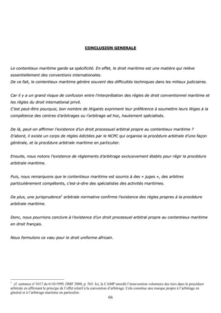 66
CCOONNCCLLUUSSIIOONN GGEENNEERRAALLEE
LLee ccoonntteennttiieeuuxx mmaarriittiimmee ggaarrddee ssaa ssppéécciiffiicciittéé.. EEnn eeffffeett,, llee ddrrooiitt mmaarriittiimmee eesstt uunnee mmaattiièèrree qquuii rreellèèvvee
eesssseennttiieelllleemmeenntt ddeess ccoonnvveennttiioonnss iinntteerrnnaattiioonnaalleess..
DDee ccee ffaaiitt,, llee ccoonntteennttiieeuuxx mmaarriittiimmee ggéénnèèrree ssoouuvveenntt ddeess ddiiffffiiccuullttééss tteecchhnniiqquueess ddaannss lleess mmiilliieeuuxx jjuuddiicciiaaiirreess..
CCaarr iill yy aa uunn ggrraanndd rriissqquuee ddee ccoonnffuussiioonn eennttrree ll’’iinntteerrpprrééttaattiioonn ddeess rrèègglleess ddee ddrrooiitt ccoonnvveennttiioonnnneell mmaarriittiimmee eett
lleess rrèègglleess dduu ddrrooiitt iinntteerrnnaattiioonnaall pprriivvéé..
CC’’eesstt ppeeuutt--êêttrree ppoouurrqquuooii,, bboonn nnoommbbrree ddee lliittiiggaannttss eexxpprriimmeenntt lleeuurr pprrééfféérreennccee àà ssoouummeettttrree lleeuurrss lliittiiggeess àà llaa
ccoommppéétteennccee ddeess cceennttrreess dd’’aarrbbiittrraaggeess oouu ll’’aarrbbiittrraaggee aadd hhoocc,, hhaauutteemmeenntt ssppéécciiaalliissééss..
DDee llàà,, ppeeuutt--oonn aaffffiirrmmeerr ll’’eexxiisstteennccee dd’’uunn ddrrooiitt pprroocceessssuueell aarrbbiittrraall pprroopprree aauu ccoonntteennttiieeuuxx mmaarriittiimmee ??
DD’’aabboorrdd,, iill eexxiissttee uunn ccoorrppss ddee rrèègglleess ééddiiccttééeess ppaarr llee NNCCPPCC qquuii oorrggaanniissee llaa pprrooccéédduurree aarrbbiittrraallee dd’’uunnee ffaaççoonn
ggéénnéérraallee,, eett llaa pprrooccéédduurree aarrbbiittrraallee mmaarriittiimmee eenn ppaarrttiiccuulliieerr..
EEnnssuuiittee,, nnoouuss nnoottoonnss ll’’eexxiisstteennccee ddee rrèègglleemmeennttss dd’’aarrbbiittrraaggee eexxcclluussiivveemmeenntt ééttaabblliiss ppoouurr rrééggiirr llaa pprrooccéédduurree
aarrbbiittrraallee mmaarriittiimmee..
PPuuiiss,, nnoouuss rreemmaarrqquuoonnss qquuee llee ccoonntteennttiieeuuxx mmaarriittiimmee eesstt ssoouummiiss àà ddeess «« jjuuggeess »»,, ddeess aarrbbiittrreess
ppaarrttiiccuulliièèrreemmeenntt ccoommppéétteennttss,, cc’’eesstt--àà--ddiirree ddeess ssppéécciiaalliisstteess ddeess aaccttiivviittééss mmaarriittiimmeess..
DDee pplluuss,, uunnee jjuurriisspprruuddeennccee11
aarrbbiittrraallee nnoorrmmaattiivvee ccoonnffiirrmmee ll’’eexxiisstteennccee ddeess rrèègglleess pprroopprreess àà llaa pprrooccéédduurree
aarrbbiittrraallee mmaarriittiimmee..
DDoonncc,, nnoouuss ppoouurrrriioonnss ccoonncclluurree àà ll’’eexxiisstteennccee dd’’uunn ddrrooiitt pprroocceessssuueell aarrbbiittrraall pprroopprree aauu ccoonntteennttiieeuuxx mmaarriittiimmee
eenn ddrrooiitt ffrraannççaaiiss..
NNoouuss ffoorrmmuulloonnss ccee vvœœuu ppoouurr llee ddrrooiitt uunniiffoorrmmee aaffrriiccaaiinn..
1
cf. sentence n°1017 du 6/10/1999, DMF 2000, p. 565. Ici, la CAMP interdit l’intervention volontaire des tiers dans la procédure
arbitrale en affirmant le principe de l’effet relatif à la convention d’arbitrage. Cela constitue une marque propre à l’arbitrage en
général et à l’arbitrage maritime en particulier.
 