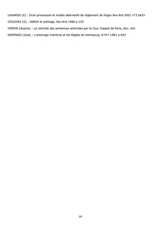 68
LLAAGGAARRDDEE ((XX)) :: DDrrooiitt pprroocceessssuueell eett mmooddeess aalltteerrnnaattiiffss ddee rrèègglleemmeenntt ddee lliittiiggeess RReevv..AArrbb 22000011 nn°°33 pp442233
CCOOUUCCHHEEZZ ((GG)) :: RRééfféérréé eett aarrbbiittaaggee,, RReevv..AArrbb 11998866 pp 115555
CCRREEPPIINN ((SSoopphhiiee)) :: LLee ccoonnttrrôôllee ddeess sseenntteenncceess aarrbbiittrraalleess ppaarr llaa CCoouurr dd’’aappppeell ddee PPaarriiss,, RReevv.. AArrbb
DDOOMMIINNGGOO ((JJoosséé)) :: LL’’aarrbbiittrraaggee mmaarriittiimmee eett lleess RRèègglleess ddee HHaammbboouurrgg,, DD..MM..FF 11998811 pp 664433
 