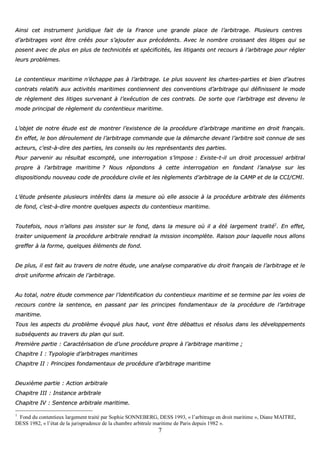 7
AAiinnssii cceett iinnssttrruummeenntt jjuurriiddiiqquuee ffaaiitt ddee llaa FFrraannccee uunnee ggrraannddee ppllaaccee ddee ll’’aarrbbiittrraaggee.. PPlluussiieeuurrss cceennttrreess
dd’’aarrbbiittrraaggeess vvoonntt êêttrree ccrrééééss ppoouurr ss’’aajjoouutteerr aauuxx pprrééccééddeennttss.. AAvveecc llee nnoommbbrree ccrrooiissssaanntt ddeess lliittiiggeess qquuii ssee
ppoosseenntt aavveecc ddee pplluuss eenn pplluuss ddee tteecchhnniicciittééss eett ssppéécciiffiicciittééss,, lleess lliittiiggaannttss oonntt rreeccoouurrss àà ll’’aarrbbiittrraaggee ppoouurr rréégglleerr
lleeuurrss pprroobbllèèmmeess..
LLee ccoonntteennttiieeuuxx mmaarriittiimmee nn’’éécchhaappppee ppaass àà ll’’aarrbbiittrraaggee.. LLee pplluuss ssoouuvveenntt lleess cchhaarrtteess--ppaarrttiieess eett bbiieenn dd’’aauuttrreess
ccoonnttrraattss rreellaattiiffss aauuxx aaccttiivviittééss mmaarriittiimmeess ccoonnttiieennnneenntt ddeess ccoonnvveennttiioonnss dd’’aarrbbiittrraaggee qquuii ddééffiinniisssseenntt llee mmooddee
ddee rrèègglleemmeenntt ddeess lliittiiggeess ssuurrvveennaanntt àà ll’’eexxééccuuttiioonn ddee cceess ccoonnttrraattss.. DDee ssoorrttee qquuee ll’’aarrbbiittrraaggee eesstt ddeevveennuu llee
mmooddee pprriinncciippaall ddee rrèègglleemmeenntt dduu ccoonntteennttiieeuuxx mmaarriittiimmee..
LL’’oobbjjeett ddee nnoottrree ééttuuddee eesstt ddee mmoonnttrreerr ll’’eexxiisstteennccee ddee llaa pprrooccéédduurree dd’’aarrbbiittrraaggee mmaarriittiimmee eenn ddrrooiitt ffrraannççaaiiss..
EEnn eeffffeett,, llee bboonn ddéérroouulleemmeenntt ddee ll’’aarrbbiittrraaggee ccoommmmaannddee qquuee llaa ddéémmaarrcchhee ddeevvaanntt ll’’aarrbbiittrree ssooiitt ccoonnnnuuee ddee sseess
aacctteeuurrss,, cc’’eesstt--àà--ddiirree ddeess ppaarrttiieess,, lleess ccoonnsseeiillss oouu lleess rreepprréésseennttaannttss ddeess ppaarrttiieess..
PPoouurr ppaarrvveenniirr aauu rrééssuullttaatt eessccoommppttéé,, uunnee iinntteerrrrooggaattiioonn ss’’iimmppoossee :: EExxiissttee--tt--iill uunn ddrrooiitt pprroocceessssuueell aarrbbiittrraall
pprroopprree àà ll’’aarrbbiittrraaggee mmaarriittiimmee ?? NNoouuss rrééppoonnddoonnss àà cceettttee iinntteerrrrooggaattiioonn eenn ffoonnddaanntt ll’’aannaallyyssee ssuurr lleess
ddiissppoossiittiioonndduu nnoouuvveeaauu ccooddee ddee pprrooccéédduurree cciivviillee eett lleess rrèègglleemmeennttss dd’’aarrbbiittrraaggee ddee llaa CCAAMMPP eett ddee llaa CCCCII//CCMMII..
LL’’ééttuuddee pprréésseennttee pplluussiieeuurrss iinnttéérrêêttss ddaannss llaa mmeessuurree ooùù eellllee aassssoocciiee àà llaa pprrooccéédduurree aarrbbiittrraallee ddeess éélléémmeennttss
ddee ffoonndd,, cc’’eesstt--àà--ddiirree mmoonnttrree qquueellqquueess aassppeeccttss dduu ccoonntteennttiieeuuxx mmaarriittiimmee..
TToouutteeffooiiss,, nnoouuss nn’’aalllloonnss ppaass iinnssiisstteerr ssuurr llee ffoonndd,, ddaannss llaa mmeessuurree ooùù iill aa ééttéé llaarrggeemmeenntt ttrraaiittéé11
.. EEnn eeffffeett,,
ttrraaiitteerr uunniiqquueemmeenntt llaa pprrooccéédduurree aarrbbiittrraallee rreennddrraaiitt llaa mmiissssiioonn iinnccoommppllèèttee.. RRaaiissoonn ppoouurr llaaqquueellllee nnoouuss aalllloonnss
ggrreeffffeerr àà llaa ffoorrmmee,, qquueellqquueess éélléémmeennttss ddee ffoonndd..
DDee pplluuss,, iill eesstt ffaaiitt aauu ttrraavveerrss ddee nnoottrree ééttuuddee,, uunnee aannaallyyssee ccoommppaarraattiivvee dduu ddrrooiitt ffrraannççaaiiss ddee ll’’aarrbbiittrraaggee eett llee
ddrrooiitt uunniiffoorrmmee aaffrriiccaaiinn ddee ll’’aarrbbiittrraaggee..
AAuu ttoottaall,, nnoottrree ééttuuddee ccoommmmeennccee ppaarr ll’’iiddeennttiiffiiccaattiioonn dduu ccoonntteennttiieeuuxx mmaarriittiimmee eett ssee tteerrmmiinnee ppaarr lleess vvooiieess ddee
rreeccoouurrss ccoonnttrree llaa sseenntteennccee,, eenn ppaassssaanntt ppaarr lleess pprriinncciippeess ffoonnddaammeennttaauuxx ddee llaa pprrooccéédduurree ddee ll’’aarrbbiittrraaggee
mmaarriittiimmee..
TToouuss lleess aassppeeccttss dduu pprroobbllèèmmee éévvooqquuéé pplluuss hhaauutt,, vvoonntt êêttrree ddéébbaattttuuss eett rrééssoolluuss ddaannss lleess ddéévveellooppppeemmeennttss
ssuubbssééqquueennttss aauu ttrraavveerrss dduu ppllaann qquuii ssuuiitt..
PPrreemmiièèrree ppaarrttiiee :: CCaarraaccttéérriissaattiioonn ddee dd’’uunnee pprrooccéédduurree pprroopprree àà ll’’aarrbbiittrraaggee mmaarriittiimmee ;;
CChhaappiittrree II :: TTyyppoollooggiiee dd’’aarrbbiittrraaggeess mmaarriittiimmeess
CChhaappiittrree IIII :: PPrriinncciippeess ffoonnddaammeennttaauuxx ddee pprrooccéédduurree dd’’aarrbbiittrraaggee mmaarriittiimmee
DDeeuuxxiièèmmee ppaarrttiiee :: AAccttiioonn aarrbbiittrraallee
CChhaappiittrree IIIIII :: IInnssttaannccee aarrbbiittrraallee
CChhaappiittrree IIVV :: SSeenntteennccee aarrbbiittrraallee mmaarriittiimmee..
1
Fond du contentieux largement traité par Sophie SONNEBERG, DESS 1993, « l’arbitrage en droit maritime », Diane MAITRE,
DESS 1982, « l’état de la jurisprudence de la chambre arbitrale maritime de Paris depuis 1982 ».
 