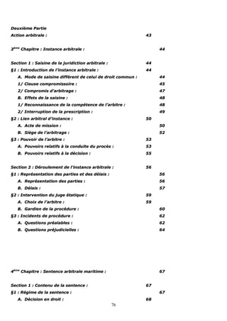 76
DDeeuuxxiièèmmee PPaarrttiiee
AAccttiioonn aarrbbiittrraallee :: 4433
33èèmmee
CChhaappiittrree :: IInnssttaannccee aarrbbiittrraallee :: 4444
SSeeccttiioonn 11 :: SSaaiissiinnee ddee llaa jjuurriiddiiccttiioonn aarrbbiittrraallee :: 4444
§§11 :: IInnttrroodduuccttiioonn ddee ll’’iinnssttaannccee aarrbbiittrraallee :: 4444
AA.. MMooddee ddee ssaaiissiinnee ddiifffféérreenntt ddee cceelluuii ddee ddrrooiitt ccoommmmuunn :: 4444
11// CCllaauussee ccoommpprroommiissssooiirree :: 4455
22// CCoommpprroommiiss dd’’aarrbbiittrraaggee :: 4477
BB.. EEffffeettss ddee llaa ssaaiissiinnee :: 4488
11// RReeccoonnnnaaiissssaannccee ddee llaa ccoommppéétteennccee ddee ll’’aarrbbiittrree :: 4488
22// IInntteerrrruuppttiioonn ddee llaa pprreessccrriippttiioonn :: 4499
§§22 :: LLiieenn aarrbbiittrraall dd’’iinnssttaannccee :: 5500
AA.. AAccttee ddee mmiissssiioonn :: 5500
BB.. SSiièèggee ddee ll’’aarrbbiittrraaggee :: 5522
§§33 :: PPoouuvvooiirr ddee ll’’aarrbbiittrree :: 5533
AA.. PPoouuvvooiirrss rreellaattiiffss àà llaa ccoonndduuiittee dduu pprrooccèèss :: 5533
BB.. PPoouuvvooiirrss rreellaattiiffss àà llaa ddéécciissiioonn :: 5555
SSeeccttiioonn 22 :: DDéérroouulleemmeenntt ddee ll’’iinnssttaannccee aarrbbiittrraallee :: 5566
§§11 :: RReepprréésseennttaattiioonn ddeess ppaarrttiieess eett ddeess ddééllaaiiss :: 5566
AA.. RReepprréésseennttaattiioonn ddeess ppaarrttiieess :: 5566
BB.. DDééllaaiiss :: 5577
§§22 :: IInntteerrvveennttiioonn dduu jjuuggee ééttaattiiqquuee :: 5599
AA.. CChhooiixx ddee ll’’aarrbbiittrree :: 5599
BB.. GGaarrddiieenn ddee llaa pprrooccéédduurree :: 6600
§§33 :: IInncciiddeennttss ddee pprrooccéédduurree :: 6622
AA.. QQuueessttiioonnss pprrééaallaabblleess :: 6622
BB.. QQuueessttiioonnss pprrééjjuuddiicciieelllleess :: 6644
44èèmmee
CChhaappiittrree :: SSeenntteennccee aarrbbiittrraallee mmaarriittiimmee :: 6677
SSeeccttiioonn 11 :: CCoonntteennuu ddee llaa sseenntteennccee :: 6677
§§11 :: RRééggiimmee ddee llaa sseenntteennccee :: 6677
AA.. DDéécciissiioonn eenn ddrrooiitt :: 6688
 
