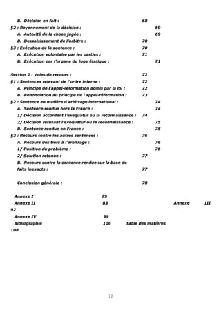 77
BB.. DDéécciissiioonn eenn ffaaiitt :: 6688
§§22 :: RRaayyoonnnneemmeenntt ddee llaa ddéécciissiioonn :: 6699
AA.. AAuuttoorriittéé ddee llaa cchhoossee jjuuggééee :: 6699
BB.. DDeessssaaiissiisssseemmeenntt ddee ll’’aarrbbiittrree :: 7700
§§33 :: EExxééccuuttiioonn ddee llaa sseenntteennccee :: 7700
AA.. EExxééccuuttiioonn vvoolloonnttaaiirree ppaarr lleess ppaarrttiieess :: 7711
BB.. EExxééccuuttiioonn ppaarr ll’’oorrggaannee dduu jjuuggee ééttaattiiqquuee :: 7711
SSeeccttiioonn 22 :: VVooiieess ddee rreeccoouurrss :: 7722
§§11 :: SSeenntteenncceess rreelleevvaanntt ddee ll’’oorrddrree iinntteerrnnee :: 7722
AA.. PPrriinncciippee ddee ll’’aappppeell--rrééffoorrmmaattiioonn aaddmmiiss ppaarr llaa llooii :: 7722
BB.. RReennoonncciiaattiioonn aauu pprriinncciippee ddee ll’’aappppeell--rrééffoorrmmaattiioonn :: 7733
§§22 :: SSeenntteennccee eenn mmaattiièèrree dd’’aarrbbiittrraaggee iinntteerrnnaattiioonnaall :: 7744
AA.. SSeenntteennccee rreenndduuee hhoorrss llaa FFrraannccee :: 7744
11// DDéécciissiioonn aaccccoorrddaanntt ll’’eexxeeqquuaattuurr oouu llaa rreeccoonnnnaaiissssaannccee :: 7744
22// DDéécciissiioonn rreeffuussaanntt ll’’eexxeeqquuaattuurr oouu llaa rreeccoonnnnaaiissssaannccee :: 7755
BB.. SSeenntteennccee rreenndduuee eenn FFrraannccee :: 7755
§§33 :: RReeccoouurrss ccoonnttrree lleess aauuttrreess sseenntteenncceess :: 7766
AA.. RReeccoouurrss ddeess ttiieerrss àà ll’’aarrbbiittrraaggee :: 7766
11// PPoossiittiioonn dduu pprroobbllèèmmee :: 7766
22// SSoolluuttiioonn rreetteennuuee :: 7777
BB.. RReeccoouurrss ccoonnttrree llaa sseenntteennccee rreenndduuee ssuurr llaa bbaassee ddee
ffaaiittss iinneexxaaccttss :: 7777
CCoonncclluussiioonn ggéénnéérraallee :: 7788
AAnnnneexxee II 7799
AAnnnneexxee IIII 8833 AAnnnneexxee IIIIII
9922
AAnnnneexxee IIVV 9999
BBiibblliiooggrraapphhiiee 110066 TTaabbllee ddeess mmaattiièèrreess
110088
 