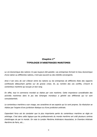9
CChhaappiittrree 11eerr
TTYYPPOOLLOOGGIIEE DD’’AARRBBIITTRRAAGGEESS MMAARRIITTIIMMEESS
LLaa vviiee ééccoonnoommiiqquuee ddeess nnaattiioonnss nn’’aa ppaass ttoouujjoouurrss ééttéé ppaaiissiibbllee.. LLeess eennttrreepprriisseess ffoorrmmaanntt llee ttiissssuu ééccoonnoommiiqquuee
dd’’uunnee nnaattiioonn oouu ddiifffféérreenntteess nnaattiioonnss,, nn’’oonntt ppaass ssoouuvveenntt eeuu ddeess iinnttéérrêêttss ccoonnvveerrggeennttss..
AAiinnssii iill eesstt vveennuu ddee vvooiirr ss’’éélleevveerr eennttrree lleess nnaattiioonnss oouu lleess eennttrreepprriisseess ddee ddiifffféérreennttss EEttaattss ddeess rraappppoorrttss
ccoonnfflliiccttuueellss ddéébboouucchhaanntt ppaarrffooiiss ssuurr ddee ggrraavveess ccrriisseess.. EEtt,, aauu nnoommbbrree ddeess cceess ccoonnfflliittss,, ss’’iinnssccrriitt llee
ccoonntteennttiieeuuxx mmaarriittiimmee qquuii ooccccuuppee uunn bboonn rraanngg..
EEnn eeffffeett,, ttoouutt llee ccoommmmeerrccee mmoonnddiiaall ssee rrééaalliissee ppaarr vvooiiee mmaarriittiimmee.. CCeettttee iimmppoorrttaannccee ccoonnssiiddéérraabbllee ddeess
aaccttiivviittééss mmaarriittiimmeess ddaannss llee jjeeuu ddeess éécchhaannggeess mmoonnddiiaauuxx aa ggéénnéérréé sseess ddiifffféérreennddss qquuii lluuii ssoonntt
ccoonnssuubbssttaannttiieellss..
LLee ccoonntteennttiieeuuxx mmaarriittiimmee aa ssoonn vviissaaggee,, sseess ccaarraaccttèèrreess eett sseess aassppeeccttss qquuii lluuii ssoonntt pprroopprreess.. SSaa rrééssoolluuttiioonn ssee
rrééaalliissee ppaarr ll’’oorrggaannee dd’’uunnee jjuurriiddiiccttiioonn ééttaattiiqquuee oouu dd’’uunnee jjuurriiddiiccttiioonn aarrbbiittrraallee..
CCeeppeennddaanntt ffoorrccee eesstt ddee ccoonnssttaatteerr qquuee llaa pplluuss iimmppoorrttaannttee ppaarrttiiee dduu ccoonntteennttiieeuuxx mmaarriittiimmee ssee rrèèggllee eenn
aarrbbiittrraaggee.. CC’’eesstt ddaannss cceettttee llooggiiqquuee qquuee lleess pprrooffeessssiioonnnneellss dduu mmoonnddee mmaarriittiimmee oonntt ccrréééé pplluussiieeuurrss cceennttrreess
dd’’aarrbbiittrraaggeess ddee ppaarr llee mmoonnddee.. OOnn nnoottee llaa LLoonnddoonn MMaarriittiimmee AArrbbiittrraattoorrss AAssssoocciiaattiioonn,, llaa CChhaammbbrree AArrbbiittrraallee
MMaarriittiimmee ddee PPaarriiss,, eettcc……..
 