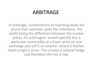 ARBITRAGE

In arbitrage, combinations of matching deals are
  struck that capitalize upon the imbalance, the
 profit being the difference between the market
   prices. An arbitrageur would typically buy a
  particular commodity at a lower price on one
 exchange and sell it on another where it fetches
them a higher price. This creates a natural hedge
           and therefore the risk is low.
 