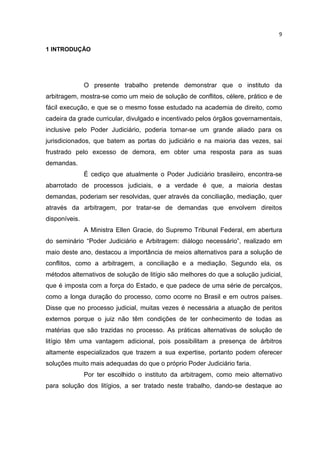 9

1 INTRODUÇÃO




               O presente trabalho pretende demonstrar que o instituto da
arbitragem, mostra-se como um meio de solução de conflitos, célere, prático e de
fácil execução, e que se o mesmo fosse estudado na academia de direito, como
cadeira da grade curricular, divulgado e incentivado pelos órgãos governamentais,
inclusive pelo Poder Judiciário, poderia tornar-se um grande aliado para os
jurisdicionados, que batem as portas do judiciário e na maioria das vezes, sai
frustrado pelo excesso de demora, em obter uma resposta para as suas
demandas.
               É cediço que atualmente o Poder Judiciário brasileiro, encontra-se
abarrotado de processos judiciais, e a verdade é que, a maioria destas
demandas, poderiam ser resolvidas, quer através da conciliação, mediação, quer
através da arbitragem, por tratar-se de demandas que envolvem direitos
disponíveis.
               A Ministra Ellen Gracie, do Supremo Tribunal Federal, em abertura
do seminário “Poder Judiciário e Arbitragem: diálogo necessário”, realizado em
maio deste ano, destacou a importância de meios alternativos para a solução de
conflitos, como a arbitragem, a conciliação e a mediação. Segundo ela, os
métodos alternativos de solução de litígio são melhores do que a solução judicial,
que é imposta com a força do Estado, e que padece de uma série de percalços,
como a longa duração do processo, como ocorre no Brasil e em outros países.
Disse que no processo judicial, muitas vezes é necessária a atuação de peritos
externos porque o juiz não têm condições de ter conhecimento de todas as
matérias que são trazidas no processo. As práticas alternativas de solução de
litígio têm uma vantagem adicional, pois possibilitam a presença de árbitros
altamente especializados que trazem a sua expertise, portanto podem oferecer
soluções muito mais adequadas do que o próprio Poder Judiciário faria.
               Por ter escolhido o instituto da arbitragem, como meio alternativo
para solução dos litígios, a ser tratado neste trabalho, dando-se destaque ao
 