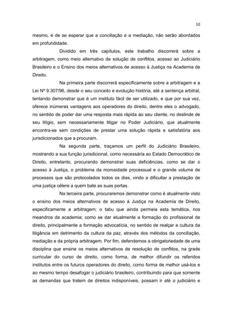 10

mesmo, é de se esperar que a conciliação e a mediação, não serão abordados
em profundidade.
             Dividido em três capítulos, este trabalho discorrerá sobre a
arbitragem, como meio alternativo de solução de conflitos, acesso ao Judiciário
Brasileiro e o Ensino dos meios alternativos de acesso à Justiça na Academia de
Direito.
             Na primeira parte discorrerá especificamente sobre a arbitragem e a
Lei Nº 9.307/96, desde o seu conceito e evolução história, até a sentença arbitral,
tentando demonstrar que é um instituto fácil de ser utilizado, e que por sua vez,
oferece inúmeras vantagens aos operadores do direito, dentre eles o advogado,
no sentido de poder dar uma resposta mais rápida ao seu cliente, no deslinde de
seu litígio, sem necessariamente litigar no Poder Judiciário, que atualmente
encontra-se sem condições de prestar uma solução rápida e satisfatória aos
jurisdicionados que a procuram.
             Na segunda parte, traçamos um perfil do Judiciário Brasileiro,
mostrando a sua função jurisdicional, como necessária ao Estado Democrático de
Direito, entretanto, procurando demonstrar suas deficiências, como se dar o
acesso à Justiça, o problema da morosidade processual e o grande volume de
processos que são protocolados todos os dias, vindo a dificultar a prestação de
uma justiça célere a quem bate as suas portas.
             Na terceira parte, procuraremos demonstrar como é atualmente visto
o ensino dos meios alternativos de acesso à Justiça na Academia de Direito,
especificamente a arbitragem; o tabu que ainda permeia esta temática, nos
meandros da academia; como se dar atualmente a formação do profissional de
direito, principalmente a formação advocatícia, no sentido de realçar a cultura da
litigância em detrimento da cultura da paz, através dos métodos da conciliação,
mediação e da própria arbitragem. Por fim, defendemos a obrigatoriedade de uma
disciplina que ensine os meios alternativos de resolução de conflitos, na grade
curricular do curso de direito, como forma, de melhor difundir os referidos
institutos entre os futuros operadores do direito, como forma de melhor usá-los e
ao mesmo tempo desafogar o judiciário brasileiro, contribuindo para que somente
as demandas que tratem de direitos indisponíveis, possam ir até o judiciário e
 