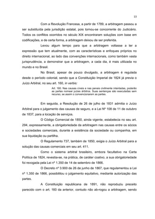 13

              Com a Revolução Francesa, a partir de 1789, a arbitragem passou a
ser substituída pela jurisdição estatal, pois tornou-se concorrente do Judiciário.
Todos os conflitos ocorridos no século XIX encontraram soluções com base em
codificações, e de certa forma, a arbitragem deixou de ser preferida.
              Levou algum tempo para que a arbitragem voltasse a ter a
expressão que tem atualmente, com as características e enfoques próprios no
direito internacional, ao lado das convenções internacionais, como também vasta
jurisprudência, a demonstrar que a arbitragem, a cada dia, é mais utilizada no
mundo e no Brasil.
              No Brasil, apesar de pouco divulgado, a arbitragem é regulada
desde o período colonial, sendo que a Constituição Imperial de 1824 já previa o
Juízo Arbitral, no seu art. 160, in verbis:
                       Art. 160. Nas causas cíveis e nas penais civilmente intentadas, poderão
                       as partes nomear juízes árbitros. Suas sentenças são executadas sem
                       recurso, se assim o convencionarem as partes.


              Em seguida, a Resolução de 26 de julho de 1831 admitia o Juízo
Arbitral para o julgamento das causas de seguro, e a Lei Nº 108 de 11 de outubro
de 1837, para a locação de serviços.
              O Código Comercial de 1850, ainda vigente, estabelecia no seu art.
294, expressamente, a obrigatoriedade da arbitragem nas causas entre os sócios
e sociedades comerciais, durante a existência da sociedade ou companhia, em
sua liquidação ou partilha.
              O Regulamento 737, também de 1850, exigia o Juízo Arbitral para a
solução das causas comerciais em seu art. 411.
              Como o sistema arbitral brasileiro, embora facultativo na Carta
Política de 1824, revestia-se, na prática, de caráter coativo, a sua obrigatoriedade
foi revogada pela Lei nº 1.350 de 14 de setembro de 1866.
              O Decreto nº 3.900 de 26 de junho de 1867, que regulamentou a Lei
nº 1.350 de 1866, possibilitou o julgamento equitativo, mediante autorização das
partes.
              A Constituição republicana de 1891, não reproduziu preceito
parecido com o art. 160 da anterior, contudo não ab-rogou a arbitragem, sendo
 