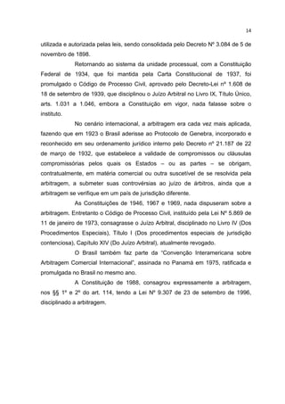 14

utilizada e autorizada pelas leis, sendo consolidada pelo Decreto Nº 3.084 de 5 de
novembro de 1898.
             Retornando ao sistema da unidade processual, com a Constituição
Federal de 1934, que foi mantida pela Carta Constitucional de 1937, foi
promulgado o Código de Processo Civil, aprovado pelo Decreto-Lei nº 1.608 de
18 de setembro de 1939, que disciplinou o Juízo Arbitral no Livro IX, Título Único,
arts. 1.031 a 1.046, embora a Constituição em vigor, nada falasse sobre o
instituto.
             No cenário internacional, a arbitragem era cada vez mais aplicada,
fazendo que em 1923 o Brasil aderisse ao Protocolo de Genebra, incorporado e
reconhecido em seu ordenamento jurídico interno pelo Decreto nº 21.187 de 22
de março de 1932, que estabelece a validade de compromissos ou cláusulas
compromissórias pelos quais os Estados – ou as partes – se obrigam,
contratualmente, em matéria comercial ou outra suscetível de se resolvida pela
arbitragem, a submeter suas controvérsias ao juízo de árbitros, ainda que a
arbitragem se verifique em um país de jurisdição diferente.
             As Constituições de 1946, 1967 e 1969, nada dispuseram sobre a
arbitragem. Entretanto o Código de Processo Civil, instituído pela Lei Nº 5.869 de
11 de janeiro de 1973, consagrasse o Juízo Arbitral, disciplinado no Livro IV (Dos
Procedimentos Especiais), Título I (Dos procedimentos especiais de jurisdição
contenciosa), Capítulo XIV (Do Juízo Arbitral), atualmente revogado.
             O Brasil também faz parte da “Convenção Interamericana sobre
Arbitragem Comercial Internacional”, assinada no Panamá em 1975, ratificada e
promulgada no Brasil no mesmo ano.
             A Constituição de 1988, consagrou expressamente a arbitragem,
nos §§ 1º e 2º do art. 114, tendo a Lei Nº 9.307 de 23 de setembro de 1996,
disciplinado a arbitragem.
 