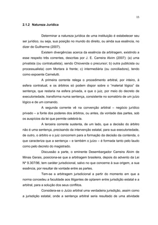 15

2.1.2 Natureza Jurídica


             Determinar a natureza jurídica de uma instituição é estabelecer seu
ser jurídico, ou seja, sua posição no mundo do direito, ou ainda sua essência, no
dizer de Guilherme (2007).
             Existem divergências acerca da essência da arbitragem, existindo a
esse respeito três correntes, descritas por J. E. Carreira Alvim (2007): (a) uma
privatista (ou contratualista), sendo Chiovenda o precursor; b) outra publicista ou
processualista) com Mortara à frente; c) intermediária (ou conciliadora), tendo
como expoente Carnelutti.
             A primeira corrente relega o procedimento arbitral, por inteiro, à
esfera contratual, e os árbitros só podem dispor sobre o “material lógico” da
sentença, que restaria na esfera privada, e que o juiz, por meio do decreto de
executoriedade, transforma numa sentença, consistente no somatório de um juízo
lógico e de um comando.
             A segunda corrente vê na convenção arbitral – negócio jurídico
privado – a fonte dos poderes dos árbitros, ou antes, da vontade das partes, sob
os auspícios da lei que permite celebrá-la.
             A terceira corrente sustenta, de um lado, que a decisão do árbitro
não é uma sentença, precisando da intervenção estatal, para sua executoriedade,
de outro, o árbitro e o juiz concorrem para a formação da decisão da contenda, o
que caracteriza que a sentença – e também o juízo – é formada tanto pelo laudo
como pelo decreto do magistrado.
             Discussão a parte, o eminente Desembargador Carreira Alvim de
Minas Gerais, posiciona-se que a arbitragem brasileira, depois do advento da Lei
Nº 9.307/96, tem caráter jurisdicional, salvo no que concerne à sua origem, a sua
essência, por resultar de vontade entre as partes.
             Tem-se a arbitragem jurisdicional a partir do momento em que a
norma concedeu a faculdade aos litigantes de optarem entre jurisdição estatal e a
arbitral, para a solução dos seus conflitos.
             Considera-se o Juízo arbitral uma verdadeira jurisdição, assim como
a jurisdição estatal, onde a sentença arbitral seria resultado de uma atividade
 