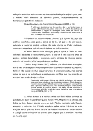 16

delegada ao árbitro, assim como a sentença estatal delegada ao juiz togado, com
a mesma força executiva de sentença judicial, independentemente de
homologação pelo Poder Judiciário.
             Segundo palavras de Álvaro Sérgio Cavaggioni (2000 p. 15):
                     A arbitragem jurisdicional se dá quando a Lei – ao facultar (visto a
                     solução arbitral estar vinculada à autonomia da vontade das partes) aos
                     jurisdicionados a opção da arbitragem como forma de solução de
                     conflitos (sem intervenção do Estado) – atribui caráter jurisdicional a
                     essa forma legal de composição.

             Sustenta-se tal posicionamento, uma vez que o poder de julgar dos
árbitros escolhidos pelas partes, deriva-se da lei, tal qual o do juiz togado.
Ademais, a sentença arbitral, embora não seja oriunda do Poder Judiciário,
assume a categoria de judicial, constituindo-se em título executivo.
             O árbitro exerce ainda jurisdição, porque aplica o Direito ao caso
concreto, aplicando o ordenamento jurídico, e põe fim à lide existente entre as
partes – síntese da jurisdição – exercendo, assim, atividade de interesse estatal,
como forma jurisdicional de composição dos conflitos.
             Tarcísio Araújo Kroetz (1997), defende, que o instituto da arbitragem
não é uma privatização da função específica do Judiciário de exercer a jurisdição,
também não busca substituir sequer renunciar à jurisdição Estatal, mas apenas
deixar de lado a via judicial para a resolução dos conflitos, que hoje encontra-se
morosa, para a solução dos conflitos:
                     Finalmente, sublinhe-se o fato de que não há renúncia ao Juiz natural
                     pela escolha da solução da lide através da arbitragem. É lícito às partes,
                     na esfera de sua disponibilidade patrimonial, prorrogarem a competência
                     para o processo arbitral guiado pelos mesmos princípios constitucionais
                     que se aplicam à jurisdição estatal. Com efeito, não se exclui com o
                     compromisso arbitral a jurisdição, mas a via judicial para a decisão de
                     mérito. (KROETZ, 1997 p. 78)


             A Justiça Estatal e a Justiça Arbitral são dois modos distintos de
jurisdição, no dizer de Joel Dias Figueira Junior(1999). Magistrados e árbitros, são
todos os dois, Juízes: apenas um é um Juiz Público, nomeado pelo Estado,
enquanto o outro um Juiz Privado, escolhido pelas partes. Idênticas as suas
funções, sendo que a do árbitro decorre de investidura contratual. Justiça Arbitral
e Justiça Estatal distinguem-se apenas, pelos órgãos que as exercem. Palavras
do mesmo autor.
 
