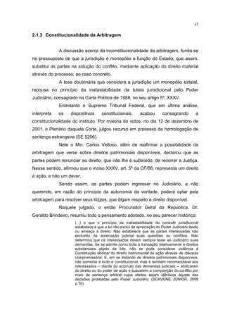 17

2.1.3 Constitucionalidade da Arbitragem


             A discussão acerca da inconstitucionalidade da arbitragem, funda-se
no pressuposto de que a jurisdição é monopólio e função do Estado, que assim,
substitui as partes na solução do conflito, mediante aplicação do direito material
através do processo, ao caso concreto.
             A tese doutrinária que considera a jurisdição um monopólio estatal,
repousa no princípio da inafastabilidade da tutela jurisdicional pelo Poder
Judiciário, consagrado na Carta Política de 1988, no seu artigo 5º, XXXV.
             Entretanto o Supremo Tribunal Federal, que em última análise,
interpreta   os    dispositivos      constitucionais,       acabou       consagrando         a
constitucionalidade do instituto. Por maioria de votos, no dia 12 de dezembro de
2001, o Plenário daquela Corte, julgou recurso em processo de homologação de
sentença estrangeira (SE 5206).
             Nele o Min. Carlos Velloso, além de reafirmar a possibilidade da
arbitragem que verse sobre direitos patrimoniais disponíveis, declarou que as
partes podem renunciar ao direito, que não lhe é subtraído, de recorrer a Justiça.
Nesse sentido, afirmou que o inciso XXXV, art. 5º da CF/88, representa um direito
à ação, e não um dever.
             Sendo assim, as partes podem ingressar no Judiciário, e não
querendo, em razão do princípio da autonomia da vontade, poderá optar pela
arbitragem para resolver seus litígios, que digam respeito a direito disponível.
             Naquele julgado, o então Procurador Geral da República, Dr.
Geraldo Brindeiro, resumiu todo o pensamento adotado, no seu parecer histórico:
                      (...) o que o princípio da inafastabilidade do controle jurisdicional
                      estabelece é que a lei não exclui da apreciação do Poder Judiciário lesão
                      ou ameaça a direito. Não estabelece que as partes interessadas não
                      excluirão da apreciação judicial suas questões ou conflitos. Não
                      determina que os interessados devem sempre levar ao Judiciário suas
                      demandas. Se se admite como lícita a transação relativamente a direitos
                      substanciais objeto da lide, não se pode considerar violência à
                      Constituição abdicar do direito instrumental de ação através de cláusula
                      compromissória. E, em se tratando de direitos patrimoniais disponíveis,
                      não somente é lícito e constitucional, mas é também recomendável aos
                      interessados – diante do acúmulo das demandas judiciais – abdicarem
                      do direito ou do poder de ação e buscarem a composição do conflito por
                      meio de sentença arbitral cujos efeitos sejam idênticos àquele das
                      decisões prolatadas pelo Poder Judiciário. (SCAVONE JÚNIOR, 2009
                      p.70)
 