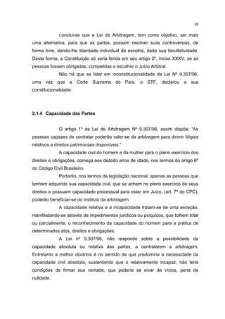 18

              Conclui-se   que a Lei de Arbitragem, tem como objetivo, ser mais
uma alternativa, para que as partes, possam resolver suas controvérsias, de
forma livre, dando-lhe liberdade individual de escolha, dada sua facultatividade.
Desta forma, a Constituição só seria ferida em seu artigo 5º, inciso XXXV, se as
pessoas fossem obrigadas, compelidas a escolher o Juízo Arbitral.
              Não há que se falar em inconstitucionalidade da Lei Nº 9.307/96,
uma    vez   que   a   Corte   Suprema      do    País,   o   STF,   declarou   a   sua
constitucionalidade.




2.1.4 Capacidade das Partes


              O artigo 1º da Lei de Arbitragem Nº 9.307/96, assim dispõe: “As
pessoas capazes de contratar poderão valer-se da arbitragem para dirimir litígios
relativos a direitos patrimoniais disponíveis.”
              A capacidade civil do homem e da mulher para o pleno exercício dos
direitos e obrigações, começa aos dezoito anos de idade, nos termos do artigo 6º
do Código Civil Brasileiro.
              Portanto, nos termos da legislação nacional, apenas as pessoas que
tenham adquirido sua capacidade civil, que se achem no pleno exercício de seus
direitos e possuam capacidade processual para estar em Juízo, (art. 7º do CPC),
poderão beneficiar-se do instituto da arbitragem.
              A capacidade relativa e a incapacidade tratam-se de uma exceção,
manifestando-se através de impedimentos jurídicos ou psíquicos, que tolhem total
ou parcialmente, o reconhecimento da capacidade do homem para a prática de
determinados atos, direitos e obrigações.
              A Lei nº 9.307/96, não responde sobre a possibilidade da
capacidade absoluta ou relativa das partes, a contratarem a arbitragem.
Entretanto a melhor doutrina é no sentido de que predomina a necessidade da
capacidade civil absoluta, sustentando que o relativamente incapaz, não teria
condições de firmar sua vontade, que poderia se eivar de vícios, pena de
nulidade.
 
