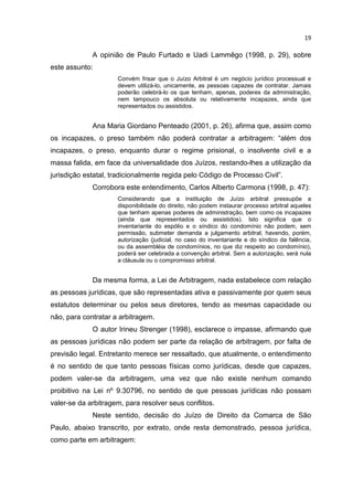 19

             A opinião de Paulo Furtado e Uadi Lammêgo (1998, p. 29), sobre
este assunto:
                     Convém frisar que o Juízo Arbitral é um negócio jurídico processual e
                     devem utilizá-lo, unicamente, as pessoas capazes de contratar. Jamais
                     poderão celebrá-lo os que tenham, apenas, poderes da administração,
                     nem tampouco os absoluta ou relativamente incapazes, ainda que
                     representados ou assistidos.


             Ana Maria Giordano Penteado (2001, p. 26), afirma que, assim como
os incapazes, o preso também não poderá contratar a arbitragem: “além dos
incapazes, o preso, enquanto durar o regime prisional, o insolvente civil e a
massa falida, em face da universalidade dos Juízos, restando-lhes a utilização da
jurisdição estatal, tradicionalmente regida pelo Código de Processo Civil”.
             Corrobora este entendimento, Carlos Alberto Carmona (1998, p. 47):
                     Considerando que a instituição de Juízo arbitral pressupõe a
                     disponibilidade do direito, não podem instaurar processo arbitral aqueles
                     que tenham apenas poderes de administração, bem como os incapazes
                     (ainda que representados ou assistidos). Isto significa que o
                     inventariante do espólio e o síndico do condomínio não podem, sem
                     permissão, submeter demanda a julgamento arbitral; havendo, porém,
                     autorização (judicial, no caso do inventariante e do síndico da falência,
                     ou da assembléia de condomínios, no que diz respeito ao condomínio),
                     poderá ser celebrada a convenção arbitral. Sem a autorização, será nula
                     a cláusula ou o compromisso arbitral.


             Da mesma forma, a Lei de Arbitragem, nada estabelece com relação
as pessoas jurídicas, que são representadas ativa e passivamente por quem seus
estatutos determinar ou pelos seus diretores, tendo as mesmas capacidade ou
não, para contratar a arbitragem.
             O autor Irineu Strenger (1998), esclarece o impasse, afirmando que
as pessoas jurídicas não podem ser parte da relação de arbitragem, por falta de
previsão legal. Entretanto merece ser ressaltado, que atualmente, o entendimento
é no sentido de que tanto pessoas físicas como jurídicas, desde que capazes,
podem valer-se da arbitragem, uma vez que não existe nenhum comando
proibitivo na Lei nº 9.30796, no sentido de que pessoas jurídicas não possam
valer-se da arbitragem, para resolver seus conflitos.
             Neste sentido, decisão do Juízo de Direito da Comarca de São
Paulo, abaixo transcrito, por extrato, onde resta demonstrado, pessoa jurídica,
como parte em arbitragem:
 