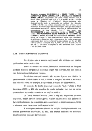 20

                     Sentença processo 000.01.004878-2 – CELSO VARGA x TRW
                     AUTOMOTIVE SOUTH AMERICA S/A e CÂMARA DE COMÉRCIO
                     BRASIL-CANADÁ. Declaratória (em geral) Vistos. CELSO VARGA
                     propôs contra a TRW AUTOMOTIVE SOUTH AMERICA S/A ("TASA") e
                     contra a CÂMARA DE COMÉRCIO BRASIL-CANADÁ ação
                     declaratória,onde pede a declaração de nulidade das cláusulas
                     13.2,13,.13.3e 13.4. do contrato celebrado entre ele e a TASA, com a
                     declaração da "inadequação da arbitragem para a solução de quaisquer
                     controvérsias oriundas do contrato, bem como a inaplicabilildade, por
                     conseqüência, de sua cláusula 13.4.(...)”. Isto posto, julgo
                     IMPROCEDENTE a ação declaratória movida por CELSO VARGA
                     contra a TRW AUTOMOTIVE SOUTH AMERICA S/A e a CÂMARA DE
                     COMÉRCIO BRASIL-CANADÁ. Por conseqüência, REVOGO a tutela
                     liminar (fls. 779/781, 4º vol.), para possibilitar, desde logo, a instalação
                     da arbitragem. Condeno o autor no pagamento das custas e despesas
                     processuais, bem como em honorários advocatícios que fixo em 20%
                     sobre o valor da causa (art. 20, § 4º, CPC), em favor de cada uma das
                     rés. P.R.I.C. São Paulo, 03 de junho de 2002. Alexandre Alves Lazzarini
                     - Juiz de Direito Titular



2.1.5 Direitos Patrimoniais Disponíveis


             Os direitos sob o aspecto patrimonial, são divididos em direitos
patrimoniais e não patrimoniais.
             Entre os direitos de cunho patrimonial, encontramos as relações
jurídicas de direito obrigacional, tendo sua origem nos contratos, nos atos lícitos e
nas declarações unilaterais de vontade.
             Os direitos não patrimoniais, são aqueles ligados aos direitos da
personalidade, como o direito à vida, à honra, à imagem, ao nome e ao estado
das pessoas, como por exemplo, a capacidade, a filiação e o poder familiar.
             O conceito de direito disponível segundo Paulo Furtado e Uadi
Lammêgo (1998, p. 27), são aqueles de índole particular: “em que as partes
podem dispor sobre eles, através de um negócio jurídico”.
             Já Carlos Alberto Carmona (1998, p. 48) “são disponíveis (do latim
disponere, dispor, pôr em vários lugares, regular) aqueles bens que podem ser
livremente alienados ou negociados, por encontrarem-se desembaraçados, tendo
o alienante plena capacidade jurídica para tanto”.
             A arbitragem pode ser aplicada na solução dos litígios oriundos dos
direitos patrimoniais disponíveis, ou seja, dos direitos possíveis de alienação,
àqueles direitos passíveis de transação.
 