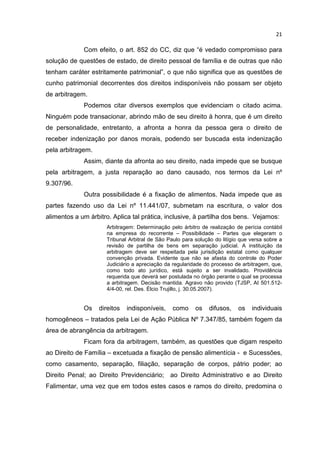 21

             Com efeito, o art. 852 do CC, diz que “é vedado compromisso para
solução de questões de estado, de direito pessoal de família e de outras que não
tenham caráter estritamente patrimonial”, o que não significa que as questões de
cunho patrimonial decorrentes dos direitos indisponíveis não possam ser objeto
de arbitragem.
             Podemos citar diversos exemplos que evidenciam o citado acima.
Ninguém pode transacionar, abrindo mão de seu direito à honra, que é um direito
de personalidade, entretanto, a afronta a honra da pessoa gera o direito de
receber indenização por danos morais, podendo ser buscada esta indenização
pela arbitragem.
             Assim, diante da afronta ao seu direito, nada impede que se busque
pela arbitragem, a justa reparação ao dano causado, nos termos da Lei nº
9.307/96.
             Outra possibilidade é a fixação de alimentos. Nada impede que as
partes fazendo uso da Lei nº 11.441/07, submetam na escritura, o valor dos
alimentos a um árbitro. Aplica tal prática, inclusive, à partilha dos bens. Vejamos:
                     Arbitragem: Determinação pelo árbitro de realização de perícia contábil
                     na empresa do recorrente – Possibilidade – Partes que elegeram o
                     Tribunal Arbitral de São Paulo para solução do litígio que versa sobre a
                     revisão de partilha de bens em separação judicial. A instituição da
                     arbitragem deve ser respeitada pela jurisdição estatal como qualquer
                     convenção privada. Evidente que não se afasta do controle do Poder
                     Judiciário a apreciação da regularidade do processo de arbitragem, que,
                     como todo ato jurídico, está sujeito a ser invalidado. Providência
                     requerida que deverá ser postulada no órgão perante o qual se processa
                     a arbitragem. Decisão mantida. Agravo não provido (TJSP, AI 501.512-
                     4/4-00, rel. Des. Élcio Trujillo, j. 30.05.2007).


             Os    direitos   indisponíveis,    como     os    difusos,    os   individuais
homogêneos – tratados pela Lei de Ação Pública Nº 7.347/85, também fogem da
área de abrangência da arbitragem.
             Ficam fora da arbitragem, também, as questões que digam respeito
ao Direito de Família – excetuada a fixação de pensão alimentícia - e Sucessões,
como casamento, separação, filiação, separação de corpos, pátrio poder; ao
Direito Penal; ao Direito Previdenciário; ao Direito Administrativo e ao Direito
Falimentar, uma vez que em todos estes casos e ramos do direito, predomina o
 