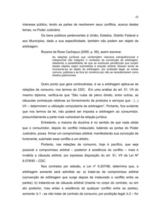 22

interesse público, tendo as partes de resolverem seus conflitos, acerca destes
temas, no Poder Judiciário.
              Os bens públicos pertencentes à União, Estados, Distrito Federal e
aos Municípios, dada a sua especificidade, também não podem ser objeto de
arbitragem.
              Rozane da Rosa Cachapuz (2000, p. 59), assim escreve:
                     As relações jurídicas que contemplem natureza extrapatrimonial e
                     indisponível não integram o conteúdo da convenção de arbitragem,
                     afastando a possibilidade de que as eventuais pendências que surjam
                     destes objetos sejam submetidas à solução arbitral. Deixam ainda de
                     incorporar-se ao objeto da arbitragem, por proibição legal, as coisas
                     comuns, públicas e as fora do comércio por não se caracterizarem como
                     direitos patrimoniais.


              Outro ponto que gera controvérsias, é se a arbitragem aplica-se às
relações de consumo, nos termos do CDC. Em uma análise do art. 51, VII do
mesmo diploma, verifica-se que “São nulas de pleno direito, entre outras, as
cláusulas contratuais relativas ao fornecimento de produtos e serviços que : (...)
VII – determinem a utilização compulsória da arbitragem”. Portanto, fica evidente
que nos termos da lei, não poderá ser imposta a arbitragem ao consumidor,
presumidamente a parte mais vulnerável da relação jurídica.
              Entretanto, a maioria da doutrina é no sentido de que nada obsta
que o consumidor, depois do conflito instaurado, batendo as portas do Poder
Judiciário, possa firmar um compromisso arbitral, manifestando sua convicção de
livremente, submeter esse conflito a um árbitro.
              Portanto, nas relações de consumo, hoje é pacífico, que seja
possível o compromisso arbitral – posterior à existência do conflito – mais é
inválida a cláusula arbitral, por expressa disposição do art. 51, VII da Lei Nº
8.078/90 – CDC.
              Nos contratos por adesão, a Lei nº 9.307/96, determina que, a
arbitragem somente será admitida se: a) tratar-se de compromisso arbitral
(convenção de arbitragem que surge depois de instaurado o conflito entre as
partes); b) tratando-se de cláusula arbitral (inserta no corpo do contrato, ou em
ato posterior, mas antes a existência de qualquer conflito entre as partes),
somente: b.1 - se não tratar de contrato de consumo, por proibição legal; b.2 – for
 