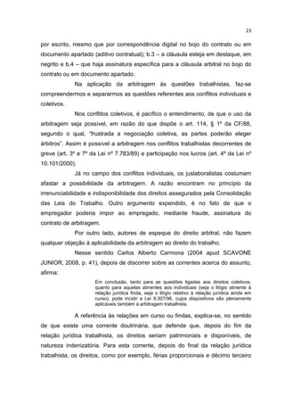 23

por escrito, mesmo que por correspondência digital no bojo do contrato ou em
documento apartado (aditivo contratual); b.3 – a cláusula esteja em destaque, em
negrito e b.4 – que haja assinatura específica para a cláusula arbitral no bojo do
contrato ou em documento apartado.
             Na aplicação da arbitragem às questões trabalhistas, faz-se
compreendermos e separarmos as questões referentes aos conflitos individuais e
coletivos.
             Nos conflitos coletivos, é pacífico o entendimento, de que o uso da
arbitragem seja possível, em razão do que dispõe o art. 114, § 1º da CF/88,
segundo o qual, “frustrada a negociação coletiva, as partes poderão eleger
árbitros”. Assim é possível a arbitragem nos conflitos trabalhistas decorrentes de
greve (art. 3º e 7º da Lei nº 7.783/89) e participação nos lucros (art. 4º da Lei nº
10.101/2000).
             Já no campo dos conflitos individuais, os juslaboralistas costumam
afastar a possibilidade da arbitragem. A razão encontram no princípio da
irrenunciabilidade e indisponibilidade dos direitos assegurados pela Consolidação
das Leis do Trabalho. Outro argumento expendido, é no fato de que o
empregador poderia impor ao empregado, mediante fraude, assinatura do
contrato de arbitragem.
             Por outro lado, autores de espeque do direito arbitral, não fazem
qualquer objeção à aplicabilidade da arbitragem ao direito do trabalho.
             Nesse sentido Carlos Alberto Carmona (2004 apud SCAVONE
JUNIOR, 2008, p. 41), depois de discorrer sobre as correntes acerca do assunto,
afirma:
                     Em conclusão, tanto para as questões ligadas aos direitos coletivos,
                     quanto para aquelas atinentes aos individuais (seja o litígio atinente à
                     relação jurídica finda, seja o litígio relativo à relação jurídica ainda em
                     curso), pode incidir a Lei 9.307/96, cujos dispositivos são plenamente
                     aplicáveis também à arbitragem trabalhista.

             A referência às relações em curso ou findas, explica-se, no sentido
de que existe uma corrente doutrinária, que defende que, depois do fim da
relação jurídica trabalhista, os direitos seriam patrimoniais e disponíveis, de
natureza indenizatória. Para esta corrente, depois do final da relação jurídica
trabalhista, os direitos, como por exemplo, férias proporcionais e décimo terceiro
 