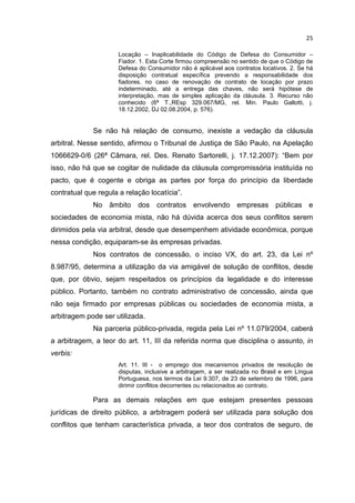 25

                      Locação – Inaplicabilidade do Código de Defesa do Consumidor –
                      Fiador. 1. Esta Corte firmou compreensão no sentido de que o Código de
                      Defesa do Consumidor não é aplicável aos contratos locativos. 2. Se há
                      disposição contratual específica prevendo a responsabilidade dos
                      fiadores, no caso de renovação de contrato de locação por prazo
                      indeterminado, até a entrega das chaves, não será hipótese de
                      interpretação, mas de simples aplicação da cláusula. 3. Recurso não
                      conhecido (6ª T.,REsp 329.067/MG, rel. Min. Paulo Gallotti, j.
                      18.12.2002, DJ 02.08.2004, p. 576).


             Se não há relação de consumo, inexiste a vedação da cláusula
arbitral. Nesse sentido, afirmou o Tribunal de Justiça de São Paulo, na Apelação
1066629-0/6 (26ª Câmara, rel. Des. Renato Sartorelli, j. 17.12.2007): “Bem por
isso, não há que se cogitar de nulidade da cláusula compromissória instituída no
pacto, que é cogente e obriga as partes por força do princípio da liberdade
contratual que regula a relação locatícia”.
             No    âmbito dos      contratos envolvendo empresas públicas e
sociedades de economia mista, não há dúvida acerca dos seus conflitos serem
dirimidos pela via arbitral, desde que desempenhem atividade econômica, porque
nessa condição, equiparam-se às empresas privadas.
             Nos contratos de concessão, o inciso VX, do art. 23, da Lei nº
8.987/95, determina a utilização da via amigável de solução de conflitos, desde
que, por óbvio, sejam respeitados os princípios da legalidade e do interesse
público. Portanto, também no contrato administrativo de concessão, ainda que
não seja firmado por empresas públicas ou sociedades de economia mista, a
arbitragem pode ser utilizada.
             Na parceria público-privada, regida pela Lei nº 11.079/2004, caberá
a arbitragem, a teor do art. 11, III da referida norma que disciplina o assunto, in
verbis:
                      Art. 11. III - o emprego dos mecanismos privados de resolução de
                      disputas, inclusive a arbitragem, a ser realizada no Brasil e em Língua
                      Portuguesa, nos termos da Lei 9.307, de 23 de setembro de 1996, para
                      dirimir conflitos decorrentes ou relacionados ao contrato.

             Para as demais relações em que estejam presentes pessoas
jurídicas de direito público, a arbitragem poderá ser utilizada para solução dos
conflitos que tenham característica privada, a teor dos contratos de seguro, de
 