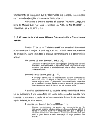 26

financiamento, de locação em que o Poder Público seja locatário, e aos demais
cujo conteúdo seja regido, por normas de direito privado.
             Ressalte-se o brilhante acórdão do Superior Tribunal de Justiça, da
lavra do Ministro Luiz Fux, sobre a temática, no AgRg no MS 11.308/DF, j.
28.06.2006, DJ 14.08.2006, p. 251.



2.1.6 Convenção de Arbitragem, Cláusula Compromissória e Compromisso
Arbitral


             O artigo 3º, da Lei de Arbitragem, prevê que as partes interessadas
podem submeter a solução de seus litígios ao Juízo Arbitral mediante convenção
de arbitragem, assim entendidas a cláusula compromissória e o compromisso
arbitral.
             Nos dizeres de Irineu Strenger (1998, p. 34),
                      Convenção de arbitragem é uma convenção pela qual as partes decidem
                      submeter à arbitragem todos ou alguns dos litígios surgidos ou a surgir
                      entre elas com respeito a uma determinada relação jurídica, contratual
                      ou extracontratual.


             Segundo Enrico Retendi, (1961, p. 130),
                      A convenção arbitral pode ser entendida como o acordo escrito através
                      do qual as partes se obrigam a submeter seus litígios civis, atuais ou
                      futuros, ao juízo arbitral. (...)enquanto o compromisso versa sobre uma
                      lide já nascida, a cláusula apenas representa a intenção das partes em
                      deferir a árbitros a resolução de uma lide não existente ainda.


             A cláusula compromissória, ou cláusula arbitral, conforme art. 4º da
Lei de Arbitragem, é um acordo feito por escrito entre as partes, inserida num
contrato, ou em apartado, onde se obrigam a submeter futuros litígios relativos
aquele contrato, ao Juízo Arbitral.
             De acordo com Edgar A. de Jesus (2003, p. 111),
                      Cláusula compromissória ou pactum de compromitendo ou de
                      contrahendo, ou pacto prévio ou, ainda, simplesmente cláusula arbitral, é
                      acordo de voluntário e antecipado das partes, pelo qual se obrigam a
                      solucionar divergências decorridas de relação jurídica entre elas, por
                      meio do juízo arbitral. É uma antecipação do litígio provendo sua
                      solução.
 