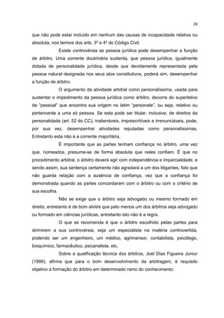 28

que não pode estar incluído em nenhum das causas de incapacidade relativa ou
absoluta, nos termos dos arts. 3º e 4º do Código Civil.
               Existe controvérsia se pessoa jurídica pode desempenhar a função
de árbitro. Uma corrente doutrinária sustenta, que pessoa jurídica, igualmente
dotada de personalidade jurídica, desde que devidamente representada pela
pessoa natural designada nos seus atos constitutivos, poderá sim, desempenhar
a função de árbitro.
               O argumento da atividade arbitral como personalíssima, usada para
sustentar o impedimento da pessoa jurídica como árbitro, decorre do superlativo
de “pessoal” que encontra sua origem no latim “personale”, ou seja, relativo ou
pertencente a uma só pessoa. Se esta pode ser titular, inclusive, de direitos da
personalidade (art. 52 do CC), inalienáveis, imprescritíveis e irrenunciáveis, pode,
por sua vez, desempenhar atividades reputadas como personalíssimas.
Entretanto esta não é a corrente majoritária.
               É importante que as partes tenham confiança no árbitro, uma vez
que, nomeados, presume-se de forma absoluta que neles confiam. É que no
procedimento arbitral, o árbitro deverá agir com independência e imparcialidade, e
sendo assim, sua sentença certamente não agradará a um dos litigantes, fato que
não guarda relação com a ausência de confiança, vez que a confiança foi
demonstrada quando as partes concordaram com o árbitro ou com o critério de
sua escolha.
               Não se exige que o árbitro seja advogado ou mesmo formado em
direito, entretanto é de bom alvitre que pelo menos um dos árbitros seja advogado
ou formado em ciências jurídicas, entretanto isto não é a regra.
               O que se recomenda é que o árbitro escolhido pelas partes para
dirimirem a sua controvérsia, seja um especialista na matéria controvertida,
podendo ser um engenheiro, um médico, agrimensor, contabilista, psicólogo,
bioquímico, farmacêutico, psicanalista, etc.
               Sobre a qualificação técnica dos árbitros, Joel Dias Figueira Junior
(1999), afirma que para o bom desenvolvimento da arbitragem, é requisito
objetivo a formação do árbitro em determinado ramo do conhecimento:
 