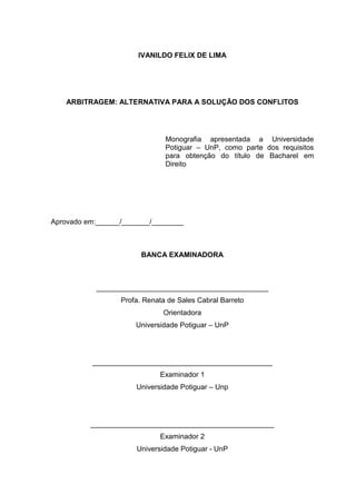IVANILDO FELIX DE LIMA




    ARBITRAGEM: ALTERNATIVA PARA A SOLUÇÃO DOS CONFLITOS




                               Monografia apresentada a Universidade
                               Potiguar – UnP, como parte dos requisitos
                               para obtenção do título de Bacharel em
                               Direito




Aprovado em:______/_______/________



                        BANCA EXAMINADORA



            ___________________________________________
                  Profa. Renata de Sales Cabral Barreto
                              Orientadora
                      Universidade Potiguar – UnP




          _____________________________________________
                             Examinador 1
                      Universidade Potiguar – Unp




          ______________________________________________
                             Examinador 2
                      Universidade Potiguar - UnP
 