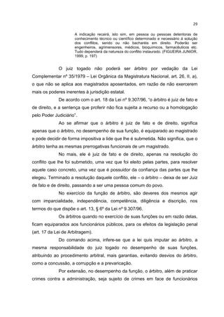 29

                     A indicação recairá, isto sim, em pessoa ou pessoas detentoras de
                     conhecimento técnico ou científico determinado e necessário à solução
                     dos conflitos, sendo ou não bacharéis em direito. Poderão ser
                     engenheiros, agrimensores, médicos, bioquímicos, farmacêuticos etc.
                     Tudo dependerá da natureza do conflito instaurado. (FIGUEIRA JUNIOR,
                     1999, p. 197)


             O juiz togado não poderá ser árbitro por vedação da Lei
Complementar nº 35/1979 – Lei Orgânica da Magistratura Nacional, art. 26, II, a),
o que não se aplica aos magistrados aposentados, em razão de não exercerem
mais os poderes inerentes à jurisdição estatal.
             De acordo com o art. 18 da Lei nº 9.307/96, “o árbitro é juiz de fato e
de direito, e a sentença que proferir não fica sujeita a recurso ou a homologação
pelo Poder Judiciário”.
             Ao se afirmar que o árbitro é juiz de fato e de direito, significa
apenas que o árbitro, no desempenho de sua função, é equiparado ao magistrado
e pode decidir de forma impositiva a lide que lhe é submetida. Não significa, que o
árbitro tenha as mesmas prerrogativas funcionais de um magistrado.
             No mais, ele é juiz de fato e de direito, apenas na resolução do
conflito que lhe foi submetido, uma vez que foi eleito pelas partes, para resolver
aquele caso concreto, uma vez que é possuidor da confiança das partes que lhe
elegeu. Terminado a resolução daquele conflito, ele – o árbitro – deixa de ser Juiz
de fato e de direito, passando a ser uma pessoa comum do povo.
             No exercício da função de árbitro, são deveres dos mesmos agir
com imparcialidade, independência, competência, diligência e discrição, nos
termos do que dispõe o art. 13, § 6º da Lei nº 9.307/96.
             Os árbitros quando no exercício de suas funções ou em razão delas,
ficam equiparados aos funcionários públicos, para os efeitos da legislação penal
(art. 17 da Lei de Arbitragem).
             Do comando acima, infere-se que a lei quis imputar ao árbitro, a
mesma responsabilidade do juiz togado no desempenho de suas funções,
atribuindo ao procedimento arbitral, mais garantias, evitando desvios do árbitro,
como a concussão, a corrupção e a prevaricação.
             Por extensão, no desempenho da função, o árbitro, além de praticar
crimes contra a administração, seja sujeito de crimes em face de funcionários
 