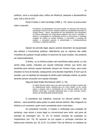 30

públicos, como a corrupção ativa, tráfico de influência, desacato e desobediência
(arts. 330 a 333 do CP).
             Paulo Furtado e Uadi Lammêgo (1998, p. 73), assim se pronunciam
sobre o assunto:
                      Os árbitros, se extrapolarem as suas funções, no exercício das mesmas,
                      cometendo inclusive crimes, estarão sujeitos às penalidades previstas no
                      Código Penas – assim, enquadram-se nos dispositivos que disciplinam
                      os crimes praticados por funcionários públicos, tais como o peculato, o
                      extravio, a sonegação ou inutilização de livro ou documento, o emprego
                      irregular de verbas ou rendas públicas, a concussão, o excesso de
                      exação, a corrupção passiva, a prevaricação, a condescendência
                      criminosa, a violência arbitrária.


             Apesar da previsão legal, alguns autores discordam da equiparação
dos árbitros a funcionários públicos, defendendo que os mesmos não estão
investidos de qualquer função pública no exercício de suas funções, não podendo
ser responsabilizados.
             O árbitro, ou os árbitros podem sem escolhidos pelas partes, ou não
sendo pelas partes, indicados por aquela instituição arbitral, que tenha sido
escolhida para resolver aquela demanda, sempre em número ímpar, para evitar
empates na hora de decisão, assegurando uma decisão majoritária. É bom que se
ressalte, que na hipótese de indicação do árbitro pela instituição arbitral, as partes
deverão sempre concordar com aquela indicação.
             Segundo Beat Walter Rechsteiner (2001, p. 76),
                      O critério decisivo talvez seja o do valor pecuniário do litígio: quando este
                      for relativamente baixo, escolher-se-á um único árbitro, já em outros
                      casos a solução será a constituição de um tribunal arbitral com três
                      árbitros. Qual seja, a solução adequada para o caso concreto, porém,
                      deverá ser decidida pelas próprias partes.


             O presidente dos trabalhos, havendo um tribunal arbitral – três
árbitros – será escolhido pelas partes ou pelos demais árbitros. Não chegando os
árbitros a um consenso, quem será o presidente será o mais idoso.
             Ao presidente incumbe: I) receber a notificação para prolação da
sentença, caso escoe o prazo legal ou convencional para tanto, sob pena de
extinção da arbitragem (art. 12, III); II) receber exceção de suspeição ou
impedimento (art. 15); III) requerer ao juiz togado a condução coercitiva de
testemunha renitente (art. 22, § 2º); IV) proferir Voto de Minerva na hipótese de
 