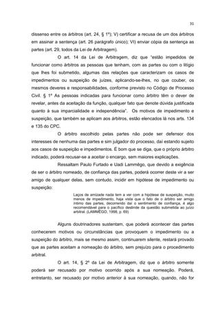 31

dissenso entre os árbitros (art. 24, § 1º); V) certificar a recusa de um dos árbitros
em assinar a sentença (art. 26 parágrafo único); VI) enviar cópia da sentença as
partes (art. 29, todos da Lei de Arbitragem).
             O art. 14 da Lei de Arbitragem, diz que “estão impedidos de
funcionar como árbitros as pessoas que tenham, com as partes ou com o litígio
que lhes foi submetido, algumas das relações que caracterizam os casos de
impedimentos ou suspeição de juízes, aplicando-se-lhes, no que couber, os
mesmos deveres e responsabilidades, conforme previsto no Código de Processo
Civil. § 1º As pessoas indicadas para funcionar como árbitro têm o dever de
revelar, antes da aceitação da função, qualquer fato que denote dúvida justificada
quanto à sua imparcialidade e independência”. Os motivos de impedimento e
suspeição, que também se aplicam aos árbitros, estão elencados lá nos arts. 134
e 135 do CPC.
             O árbitro escolhido pelas partes não pode ser defensor dos
interesses de nenhuma das partes e sim julgador do processo, daí estando sujeito
aos casos de suspeição e impedimentos. É bom que se diga, que o próprio árbitro
indicado, poderá recusar-se a aceitar o encargo, sem maiores explicações.
             Ressaltam Paulo Furtado e Uadi Lammêgo, que devido a exigência
de ser o árbitro nomeado, de confiança das partes, poderá ocorrer deste vir a ser
amigo de qualquer delas, sem contudo, incidir em hipótese de impedimento ou
suspeição:
                     Laços de amizade nada tem a ver com a hipótese de suspeição, muito
                     menos de impedimento, haja vista que o fato de o árbitro ser amigo
                     íntimo das partes, decorrendo daí o sentimento de confiança, é algo
                     recomendável para o pacífico deslinde da questão submetida ao juízo
                     arbitral. (LAMMÊGO, 1998, p. 69)


             Alguns doutrinadores sustentam, que poderá acontecer das partes
conhecerem motivos ou circunstâncias que provoquem o impedimento ou a
suspeição do árbitro, mais se mesmo assim, continuarem silente, restará provado
que as partes aceitam a nomeação do árbitro, sem prejuízo para o procedimento
arbitral.
             O art. 14, § 2º da Lei de Arbitragem, diz que o árbitro somente
poderá ser recusado por motivo ocorrido após a sua nomeação. Poderá,
entretanto, ser recusado por motivo anterior à sua nomeação, quando, não for
 