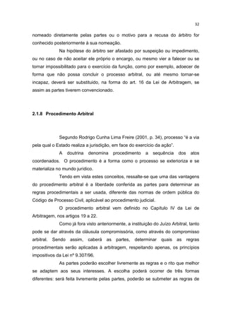 32

nomeado diretamente pelas partes ou o motivo para a recusa do árbitro for
conhecido posteriormente à sua nomeação.
              Na hipótese do árbitro ser afastado por suspeição ou impedimento,
ou no caso de não aceitar ele próprio o encargo, ou mesmo vier a falecer ou se
tornar impossibilitado para o exercício da função, como por exemplo, adoecer de
forma que não possa concluir o processo arbitral, ou até mesmo tornar-se
incapaz, deverá ser substituido, na forma do art. 16 da Lei de Arbitragem, se
assim as partes tiverem convencionado.




2.1.8 Procedimento Arbitral




              Segundo Rodrigo Cunha Lima Freire (2001, p. 34), processo “é a via
pela qual o Estado realiza a jurisdição, em face do exercício da ação”.
              A     doutrina   denomina      procedimento   a   sequência    dos     atos
coordenados. O procedimento é a forma como o processo se exterioriza e se
materializa no mundo jurídico.
              Tendo em vista estes conceitos, ressalte-se que uma das vantagens
do procedimento arbitral é a liberdade conferida as partes para determinar as
regras procedimentais a ser usada, diferente das normas de ordem pública do
Código de Processo Civil, aplicável ao procedimento judicial.
              O procedimento arbitral vem definido no Capítulo IV da Lei de
Arbitragem, nos artigos 19 a 22.
              Como já fora visto anteriormente, a instituição do Juízo Arbitral, tanto
pode se dar através da cláusula compromissória, como através do compromisso
arbitral.   Sendo    assim,    caberá   as    partes,   determinar   quais   as    regras
procedimentais serão aplicadas à arbitragem, respeitando apenas, os princípios
impositivos da Lei nº 9.307/96.
              As partes poderão escolher livremente as regras e o rito que melhor
se adaptem aos seus interesses. A escolha poderá ocorrer de três formas
diferentes: será feita livremente pelas partes, poderão se submeter as regras de
 