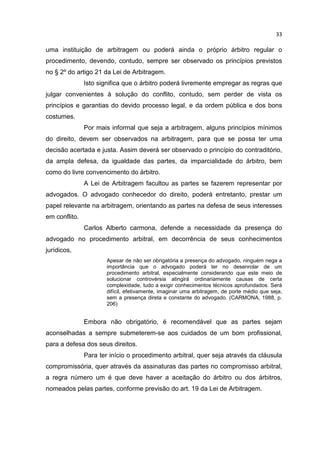 33

uma instituição de arbitragem ou poderá ainda o próprio árbitro regular o
procedimento, devendo, contudo, sempre ser observado os princípios previstos
no § 2º do artigo 21 da Lei de Arbitragem.
               Isto significa que o árbitro poderá livremente empregar as regras que
julgar convenientes à solução do conflito, contudo, sem perder de vista os
princípios e garantias do devido processo legal, e da ordem pública e dos bons
costumes.
               Por mais informal que seja a arbitragem, alguns princípios mínimos
do direito, devem ser observados na arbitragem, para que se possa ter uma
decisão acertada e justa. Assim deverá ser observado o princípio do contraditório,
da ampla defesa, da igualdade das partes, da imparcialidade do árbitro, bem
como do livre convencimento do árbitro.
               A Lei de Arbitragem facultou as partes se fazerem representar por
advogados. O advogado conhecedor do direito, poderá entretanto, prestar um
papel relevante na arbitragem, orientando as partes na defesa de seus interesses
em conflito.
               Carlos Alberto carmona, defende a necessidade da presença do
advogado no procedimento arbitral, em decorrência de seus conhecimentos
jurídicos,
                       Apesar de não ser obrigatória a presença do advogado, ninguém nega a
                       importância que o advogado poderá ter no desenrolar de um
                       procedimento arbitral, especialmente considerando que este meio de
                       solucionar controvérsia atingirá ordinariamente causas de certa
                       complexidade, tudo a exigir conhecimentos técnicos aprofundados. Será
                       difícil, efetivamente, imaginar uma arbitragem, de porte médio que seja,
                       sem a presença direta e constante do advogado. (CARMONA, 1988, p.
                       206)


               Embora não obrigatório, é recomendável que as partes sejam
aconselhadas a sempre submeterem-se aos cuidados de um bom profissional,
para a defesa dos seus direitos.
               Para ter início o procedimento arbitral, quer seja através da cláusula
compromissória, quer através da assinaturas das partes no compromisso arbitral,
a regra número um é que deve haver a aceitação do árbitro ou dos árbitros,
nomeados pelas partes, conforme previsão do art. 19 da Lei de Arbitragem.
 