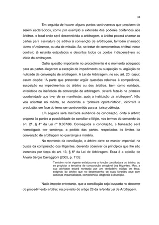 34

             Em seguida de houver alguns pontos controversos que precisem de
serem esclarecidos, como por exemplo a extensão dos poderes conferidos aos
árbitros, o local onde será desenvolvida a arbitragem, o árbitro poderá chamar as
partes para assinatura de aditivo á convenção de arbitragem, também chamado
terms of reference, ou ata de missão. Se, se tratar de compromisso arbitral, neste
contrato já estarão estipulados e descritos todos os pontos indispensáveis ao
início da arbitragem.
             Outra questão importante no procedimento é o momento adequado
para as partes alegarem a exceção de impedimento ou suspeição ou argüição de
nulidade da convenção de arbitragem. A Lei de Arbitragem, no seu art. 20, caput,
assim dispõe: “A parte que pretender argüir questões relativas à competência,
suspeição ou impedimentos do árbitro ou dos árbitros, bem como nulidade,
invalidade ou ineficácia da convenção de arbitragem, deverá fazê-lo na primeira
oportunidade que tiver de se manifestar, após a instituição da arbitragem”. Não
vou adentrar no mérito, se decorrida a “primeira oportunidade”, ocorrerá a
preclusão, em face do tema ser controvertido para a jurisprudência.
             Em seguida será marcada audiência de conciliação, onde o árbitro
proporá às partes a possibilidade de conciliar o litígio, nos termos do comando do
art. 21, § 4º da Lei nº 9.307/96. Conseguida a conciliação, a transação será
homologada por sentença, a pedido das partes, respeitados os limites da
convenção de arbitragem no que tange a matéria.
             No momento da conciliação, o árbitro deve se manter imparcial, na
busca da composição dos litigantes, devendo observar os princípios que lhe são
inerentes por força do art. 13, § 6º da Lei de Arbitragem. Essa é a opinião de
Álvaro Sérgio Cavaggioni (2005, p. 113):
                        Também na lei vigente enfatizou-se a função conciliadora do árbitro, ao
                        se propiciar a tentativa de composição amigável dos litigantes. Mas, a
                        sua atividade estará norteada por um verdadeiro código de ética,
                        exigindo do árbitro que no desempenho de suas funções atue com
                        absoluta imparcialidade, competência, diligência e discrição.


             Nada impede entretanto, que a conciliação seja buscada no decorrer
do procedimento arbitral, na previsão do artigo 28 da referida Lei de Arbitragem.
 