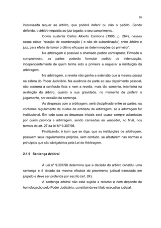 36

interessada requer ao árbitro, que poderá deferir ou não o pedido. Sendo
deferido, o árbitro requisita ao juiz togado, o seu cumprimento.
              Como sustenta Carlos Alberto Carmona (1998, p. 264), nesses
casos existe “relação de coordenação ( e não de subordinação) entre árbitro e
juiz, para efeito de tornar o último eficazes as determinações do primeiro”.
              Na arbitragem é possível o chamado pedido contraposto. Firmado o
compromisso,      as   partes    poderão     formular   pedido     de   indenização,
independentemente de quem tenha sido a primeira a requerer a instituição da
arbitragem.
              Na arbitragem, a revelia não ganha a extensão que a mesma possui
na esfera do Poder Judiciário. Na ausência da parte ao seu depoimento pessoal,
não ocorrerá a confissão ficta e nem a revelia, mais tão somente, interferirá na
avaliação do árbitro, quanto a sua gravidade, no momento de proferir o
julgamento, por ocasião da sentença.
              As despesas com a arbitragem, será disciplinada entre as partes, ou
conforme regulamento de custas da entidade de arbitragem, se a arbitragem for
institucional. Em todo caso as despesas iniciais será quase sempre adiantadas
por quem provoca a arbitragem, sendo carreadas ao vencedor, ao final, nos
termos do art. 27 da lei Nº 9.307/96.
              Finalizando, é bom que se diga, que as instituições de arbitragem,
possuem seus regulamentos próprios, sem contudo, se afastarem nas normas e
princípios que são obrigatórios pela Lei de Arbitragem.


2.1.9 Sentença Arbitral


              A Lei nº 9.307/96 determina que a decisão do árbitro constitui uma
sentença e é dotada da mesma eficácia do provimento judicial transitado em
julgado e deve ser proferida por escrito (art. 24).
              A sentença arbitral não está sujeita a recurso e nem depende de
homologação pelo Poder Judiciário, constituindo-se título executivo judicial.
 