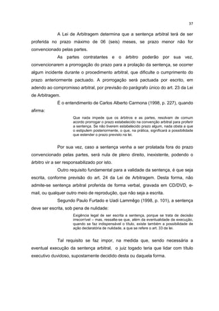 37

              A Lei de Arbitragem determina que a sentença arbitral terá de ser
proferida no prazo máximo de 06 (seis) meses, se prazo menor não for
convencionado pelas partes.
              As partes contratantes e o árbitro poderão por sua vez,
convencionarem a prorrogação do prazo para a prolação da sentença, se ocorrer
algum incidente durante o procedimento arbitral, que dificulte o cumprimento do
prazo anteriormente pactuado. A prorrogação será pactuada por escrito, em
adendo ao compromisso arbitral, por previsão do parágrafo único do art. 23 da Lei
de Arbitragem.
              É o entendimento de Carlos Alberto Carmona (1998, p. 227), quando
afirma:
                      Que nada impede que os árbitros e as partes, resolvam de comum
                      acordo prorrogar o prazo estabelecido na convenção arbitral para proferir
                      a sentença. Se não tiverem estabelecido prazo algum, nada obsta a que
                      o estipulem posteriormente, o que, na prática, significará a possibilidade
                      que estender o prazo previsto na lei.


              Por sua vez, caso a sentença venha a ser prolatada fora do prazo
convencionado pelas partes, será nula de pleno direito, inexistente, podendo o
árbitro vir a ser responsabilizado por isto.
              Outro requisito fundamental para a validade da sentença, é que seja
escrita, conforme previsão do art. 24 da Lei de Arbitragem. Desta forma, não
admite-se sentença arbitral proferida de forma verbal, gravada em CD/DVD, e-
mail, ou qualquer outro meio de reprodução, que não seja a escrita.
              Segundo Paulo Furtado e Uadi Lammêgo (1998, p. 101), a sentença
deve ser escrita, sob pena de nulidade:
                      Exigência legal de ser escrita a sentença, porque se trata de decisão
                      irrecorrível – mas, ressalte-se que, além da eventualidade da execução,
                      quando se faz indispensável o título, existe também a possibilidade de
                      ação declaratória de nulidade, a que se refere o art. 33 da lei.


              Tal requisito se faz impor, na medida que, sendo necessária a
eventual execução da sentença arbitral, o juiz togado teria que lidar com título
executivo duvidoso, supostamente decidido desta ou daquela forma.
 