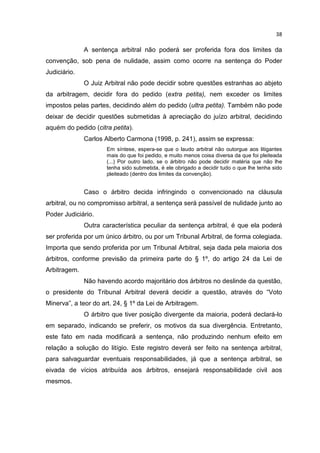 38

              A sentença arbitral não poderá ser proferida fora dos limites da
convenção, sob pena de nulidade, assim como ocorre na sentença do Poder
Judiciário.
              O Juiz Arbitral não pode decidir sobre questões estranhas ao abjeto
da arbitragem, decidir fora do pedido (extra petita), nem exceder os limites
impostos pelas partes, decidindo além do pedido (ultra petita). Também não pode
deixar de decidir questões submetidas à apreciação do juízo arbitral, decidindo
aquém do pedido (citra petita).
              Carlos Alberto Carmona (1998, p. 241), assim se expressa:
                     Em síntese, espera-se que o laudo arbitral não outorgue aos litigantes
                     mais do que foi pedido, e muito menos coisa diversa da que foi pleiteada
                     (...) Por outro lado, se o árbitro não pode decidir matéria que não lhe
                     tenha sido submetida, é ele obrigado a decidir tudo o que lhe tenha sido
                     pleiteado (dentro dos limites da convenção).


              Caso o árbitro decida infringindo o convencionado na cláusula
arbitral, ou no compromisso arbitral, a sentença será passível de nulidade junto ao
Poder Judiciário.
              Outra característica peculiar da sentença arbitral, é que ela poderá
ser proferida por um único árbitro, ou por um Tribunal Arbitral, de forma colegiada.
Importa que sendo proferida por um Tribunal Arbitral, seja dada pela maioria dos
árbitros, conforme previsão da primeira parte do § 1º, do artigo 24 da Lei de
Arbitragem.
              Não havendo acordo majoritário dos árbitros no deslinde da questão,
o presidente do Tribunal Arbitral deverá decidir a questão, através do “Voto
Minerva”, a teor do art. 24, § 1º da Lei de Arbitragem.
              O árbitro que tiver posição divergente da maioria, poderá declará-lo
em separado, indicando se preferir, os motivos da sua divergência. Entretanto,
este fato em nada modificará a sentença, não produzindo nenhum efeito em
relação a solução do litígio. Este registro deverá ser feito na sentença arbitral,
para salvaguardar eventuais responsabilidades, já que a sentença arbitral, se
eivada de vícios atribuída aos árbitros, ensejará responsabilidade civil aos
mesmos.
 