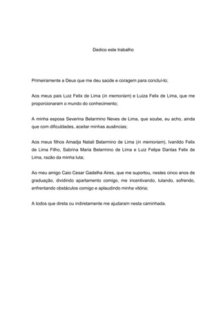 Dedico este trabalho




Primeiramente a Deus que me deu saúde e coragem para concluí-lo;


Aos meus pais Luiz Felix de Lima (in memoriam) e Luiza Felix de Lima, que me
proporcionaram o mundo do conhecimento;


A minha esposa Severina Belarmino Neves de Lima, que soube, eu acho, ainda
que com dificuldades, aceitar minhas ausências;


Aos meus filhos Amadja Natali Belarmino de Lima (in memoriam), Ivanildo Felix
de Lima Filho, Sabrina Maria Belarmino de Lima e Luiz Felipe Dantas Felix de
Lima, razão da minha luta;


Ao meu amigo Caio Cesar Gadelha Aires, que me suportou, nestes cinco anos de
graduação, dividindo apartamento comigo, me incentivando, lutando, sofrendo,
enfrentando obstáculos comigo e aplaudindo minha vitória;


A todos que direta ou indiretamente me ajudaram nesta caminhada.
 
