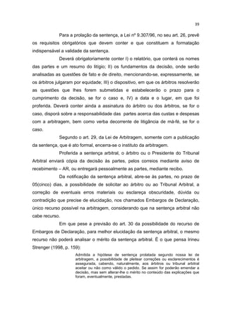 39

             Para a prolação da sentença, a Lei nº 9.307/96, no seu art. 26, prevê
os requisitos obrigatórios que devem conter e que constituem a formatação
indispensável a validade da sentença.
             Deverá obrigatoriamente conter I) o relatório, que conterá os nomes
das partes e um resumo do litígio; II) os fundamentos da decisão, onde serão
analisadas as questões de fato e de direito, mencionando-se, expressamente, se
os árbitros julgaram por equidade; III) o dispositivo, em que os árbitros resolverão
as questões que lhes forem submetidas e estabelecerão o prazo para o
cumprimento da decisão, se for o caso e, IV) a data e o lugar, em que foi
proferida. Deverá conter ainda a assinatura do árbitro ou dos árbitros, se for o
caso, disporá sobre a responsabilidade das partes acerca das custas e despesas
com a arbitragem, bem como verba decorrente de litigância de má-fé, se for o
caso.
             Segundo o art. 29, da Lei de Arbitragem, somente com a publicação
da sentença, que é ato formal, encerra-se o instituto da arbitragem.
             Proferida a sentença arbitral, o árbitro ou o Presidente do Tribunal
Arbitral enviará cópia da decisão às partes, pelos correios mediante aviso de
recebimento – AR, ou entregará pessoalmente as partes, mediante recibo.
             Da notificação da sentença arbitral, abre-se às partes, no prazo de
05(cinco) dias, a possibilidade de solicitar ao árbitro ou ao Tribunal Arbitral, a
correção de eventuais erros materiais ou esclareça obscuridade, dúvida ou
contradição que precise de elucidação, nos chamados Embargos de Declaração,
único recurso possível na arbitragem, considerando que na sentença arbitral não
cabe recurso.
             Em que pese a previsão do art. 30 da possibilidade do recurso de
Embargos de Declaração, para melhor elucidação da sentença arbitral, o mesmo
recurso não poderá analisar o mérito da sentença arbitral. É o que pensa Irineu
Strenger (1998, p. 159):
                     Admitida a hipótese de sentença prolatada segundo nossa lei de
                     arbitragem, a possibilidade de pleitear correções ou esclarecimentos é
                     assegurada, cabendo, naturalmente, aos árbitros ou tribunal arbitral
                     aceitar ou não como válido o pedido. Se assim for poderão emendar a
                     decisão, mas sem alterar-lhe o mérito no conteúdo das explicações que
                     foram, eventualmente, prestadas.
 