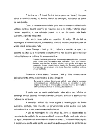 40

             O árbitro ou o Tribunal Arbitral terá o prazo de 10(dez) dias para
aditar a sentença arbitral, ou mesmo rejeitar os embargos, notificando às partes
da sua decisão.
             Como já anteriormente falado, para que a sentença arbitral tenha
validade jurídica, deverá observar os requisitos que a lei impõe. Faltando algum
desses requisitos, a sua nulidade poderá vir a ser decretada pelo Poder
Judiciário, a pedido das partes.
             Não sendo observados os requisitos do artigo 32 da Lei de
Arbitragem, a sentença arbitral, não estando sujeita a recurso, poderá incorrer em
vícios e será considerada nula.
             Irineu Strenger (1998, p. 161), defende a opinião de que o rol
descrito no artigo 32 é meramente exemplificativo e não taxativo, podendo surgir
outras hipóteses de nulidade da sentença arbitral:
                     O elenco constante deste artigo é meramente exemplificativo, porquanto
                     várias outras situações podem gerar nulidades, como, por exemplo,
                     decisões que ofendam a ordem pública, a corrupção, arbitragem que
                     versa sobre direitos indisponíveis, a fraude, etc. Contudo a evidência de
                     circunstâncias que envolvam o rol dessa disposição invalida a sentença
                     em sua totalidade.


             Entretanto, Carlos Alberto Carmona (1998, p. 261), discorda de tal
posicionamento, afirmado ser taxativo o rol do artigo 32:
                        Os casos de nulidade da sentença arbitral – para utilizar a expressão
                        endossada pela Lei – são taxativos, de modo que não podem as partes
                        ampliar os motivos de impugnação nem estabelecer na convenção de
                        arbitragem novas formas de revisão judicial do laudo.


             A parte que se sentir prejudicada pelos vícios ou defeitos da
sentença arbitral, poderão recorrer ao Poder Judiciário, a buscar a decretação da
nulidade da sentença.
             A sentença arbitral não estar sujeita a homologação do Poder
Judiciário, contudo, nada impede, se convencionado pelas partes, que outra
entidade arbitral possa fazer o reexame da mesma.
             A Lei de Arbitragem, no seu artigo 33, prevê a possibilidade da
decretação da nulidade da sentença arbitral, perante o Poder Judiciário, através
da Ação Declaratória de Nulidade da Sentença Arbitral. O prazo decadencial para
o ajuizamento desta ação, conta-se a partir da publicação oficial da sentença, ou
 